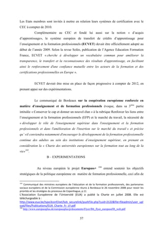 57
Les Etats membres sont invités à mettre en relation leurs systèmes de certification avec le
CEC à compter de 2010.
Complémentaire au CEC et fondé lui aussi sur la notion « d’acquis
d’apprentissage», le système européen de transfert de crédits d’apprentissage pour
l’enseignement et la formation professionnels (ECVET) devait être officiellement adopté au
début de l’année 2009. Selon la revue Soléo, publication de l’Agence Education Formation
France, ECVET « cherche à développer un vocabulaire commun pour améliorer la
transparence, le transfert et la reconnaissance des résultats d'apprentissage, en facilitant
ainsi le renforcement d'une confiance mutuelle entre les acteurs de la formation et des
certifications professionnelles en Europe ».
ECVET devrait être mise en place de façon progressive à compter de 2012, en
prenant appui sur des expérimentations.
Le communiqué de Bordeaux sur la coopération européenne renforcée en
matière d’enseignement et de formation professionnels évoque, dans sa 3ème
partie
intitulée « Conserver le cap et donner un nouvel élan » à la rubrique Renforcer les liens entre
l’enseignement et la formation professionnels (EFP) et le marché du travail, la nécessité de
« développer le rôle de l'enseignement supérieur dans l'enseignement et la formation
professionnels et dans l'amélioration de l'insertion sur le marché du travail » et précise
qu’ «il conviendra notamment d'encourager le développement de la formation professionnelle
continue des adultes au sein des institutions d’enseignement supérieur, en prenant en
considération la « Charte des universités européennes sur la formation tout au long de la
vie»103
.
B – EXPERIMENTATIONS
Au niveau européen le projet Europass+ 104
entend soutenir les objectifs
stratégiques de la politique européenne en matière de formation professionnelle, ceci afin de
103
Communiqué des ministres européens de l’éducation et de la formation professionnels, des partenaires
sociaux européens et de la Commission européenne réunis à Bordeaux le 26 novembre 2008 pour revoir les
priorités et les stratégies du processus de Copenhague, p.11
L’Association Européenne de l’Université (EUA) a publié la Charte en juillet 2008. Elle est
téléchargeable à :
http://www.eua.be/typo3conf/ext/bzb_securelink/pushFile.php?cuid=2122&file=fileadmin/user_upl
oad/files/Publications/EUA_Charte_Fr_LY.pdf
104
http://www.europassplus.de/europassplus/p/documents/Flyer/fbb_flyer_europassFR_web.pdf
 