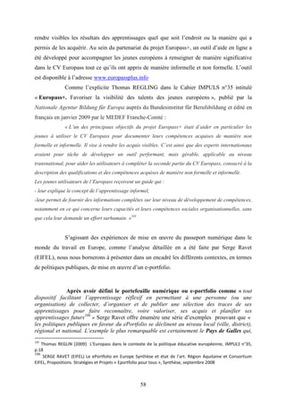 58
rendre visibles les résultats des apprentissages quel que soit l’endroit ou la manière qui a
permis de les acquérir. Au sein du partenariat du projet Europass+, un outil d’aide en ligne a
été développé pour accompagner les jeunes européens à renseigner de manière significative
dans le CV Europass tout ce qu’ils ont appris de manière informelle et non formelle. L’outil
est disponible à l’adresse www.europassplus.info
Comme l’explicite Thomas REGLING dans le Cahier IMPULS n°35 intitulé
« Europass+. Favoriser la visibilité des talents des jeunes européens », publié par la
Nationale Agentur Bildung für Europa auprès du Bundesinstitut für Berufsbildung et édité en
français en janvier 2009 par le MEDEF Franche-Comté :
« L’un des principaux objectifs du projet Europass+ était d’aider en particulier les
jeunes à utiliser le CV Europass pour documenter leurs compétences acquises de manière non
formelle et informelle. Il vise à rendre les acquis visibles. C’est ainsi que des experts internationaux
avaient pour tâche de développer un outil performant, mais gérable, applicable au niveau
transnational, pour aider les utilisateurs à compléter la seconde partie du CV Europass, consacré à la
description des qualifications et des compétences acquises de manière non formelle et informelle.
Les jeunes utilisateurs de l’Europass reçoivent un guide qui :
- leur explique le concept de l’apprentissage informel,
-leur permet de fournir des informations complètes sur leur niveau de développement de compétences,
notamment en ce qui concerne leurs capacités et leurs compétences sociales organisationnelles, sans
que cela leur demande un effort surhumain. »105
S’agissant des expériences de mise en œuvre du passeport numérique dans le
monde du travail en Europe, comme l’analyse détaillée en a été faite par Serge Ravet
(EIFEL), nous nous bornerons à présenter dans un encadré les différents contextes, en termes
de politiques publiques, de mise en œuvre d’un e-portfolio.
Après avoir défini le portefeuille numérique ou e-portfolio comme « tout
dispositif facilitant l’apprentissage réflexif en permettant à une personne (ou une
organisation) de collecter, d’organiser et de publier une sélection des traces de ses
apprentissages pour faire reconnaître, voire valoriser, ses acquis et planifier ses
apprentissages futurs106
» Serge Ravet offre énumère une série d’exemples prouvant que «
les politiques publiques en faveur du ePortfolio se déclinent au niveau local (ville, district),
régional et national. L’exemple le plus remarquable est certainement le Pays de Galles qui,
105
Thomas REGLIN [2009] L’Europass dans le contexte de la politique éducative européenne, IMPULS n°35,
p.18
106
SERGE RAVET (EIFEL) Le ePortfolio en Europe Synthèse et état de l’art. Région Aquitaine et Consortium
EIFEL, Propositions. Stratégies et Projets « Eportfolio pour tous », Synthèse, septembre 2008
 