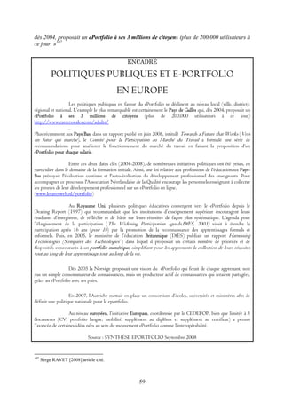 59
dès 2004, proposait un ePortfolio à ses 3 millions de citoyens (plus de 200,000 utilisateurs à
ce jour. »107
ENCADRÉ
POLITIQUES PUBLIQUES ET E-PORTFOLIO
EN EUROPE
Les politiques publiques en faveur du ePortfolio se déclinent au niveau local (ville, district),
régional et national. L’exemple le plus remarquable est certainement le Pays de Galles qui, dès 2004, proposait un
ePortfolio à ses 3 millions de citoyens (plus de 200,000 utilisateurs à ce jour)
http://www.careerswales.com/adults/
.
Plus récemment aux Pays Bas, dans un rapport publié en juin 2008, intitulé Towards a Future that Works (Vers
un futur qui marche), le Comité pour la Participation au Marché du Travail a formulé une série de
recommandations pour améliorer le fonctionnement du marché du travail en faisant la proposition d’un
ePortfolio pour chaque salarié.
Entre ces deux dates clés (2004-2008), de nombreuses initiatives politiques ont été prises, en
particulier dans le domaine de la formation initiale. Ainsi, une loi relative aux professions de l'éducationaux Pays-
Bas prévoyait l'évaluation continue et l'auto-évaluation du développement professionnel des enseignants. Pour
accompagner ce processus l'Association Néerlandaise de la Qualité encourage les personnels enseignant à collecter
les preuves de leur développement professionnel sur un ePortfolio en ligne.
(www.lerarenweb.nl/portfolio)
Au Royaume Uni, plusieurs politiques éducatives convergent vers le ePortfolio depuis le
Dearing Report (1997) qui recommandait que les institutions d’enseignement supérieur encouragent leurs
étudiants d’enregistrer, de réfléchir et de bâtir sur leurs réussites de façon plus systématique. L’agenda pour
l’élargissement de la participation (The Widening Participation agenda,DfES, 2003) visait à étendre la
participation après 16 ans (post 16) par la promotion de la reconnaissance des apprentissages formels et
informels. Puis, en 2005, le ministère de l’éducation Britannique (DfES) publiait un rapport Harnessing
Technologies (S’emparer des Technologies”) dans lequel il proposait un certain nombre de priorités et de
dispositifs concourants à un portfolio numérique, simplifiant pour les apprenants la collection de leurs réussites
tout au long de leur apprentissage tout au long de la vie.
Dès 2005 la Norvège proposait une vision du ePortfolio qui ferait de chaque apprenant, non
pas un simple consommateur de connaissances, mais un producteur actif de connaissances qui seraient partagées,
grâce au ePortfolio avec ses pairs.
En 2007, l’Autriche mettait en place un consortium d’écoles, universités et ministères afin de
définir une politique nationale pour le eportfolio.
Au niveau européen, l’initiative Europass, coordonnée par le CEDEFOP, bien que limitée à 5
documents (CV, portfolio langue, mobilité, supplément au diplôme et supplément au certificat) a permis
l’avancée de certaines idées nées au sein du mouvement ePortfolio comme l’interopérabilité.
Source : SYNTHÈSE EPORTFOLIO Septembre 2008
107
Serge RAVET [2008] article cité.
 