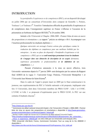 6
INTRODUCTION
Le portefeuille d’expériences et de compétences (PEC), est un dispositif développé
en juillet 2004 par un consortium d’Universités alors composé de Grenoble 1, Poitiers,
Toulouse 1, et Toulouse 3
3
. Toutefois l’introduction officielle du portefeuille d’expériences et
de compétences dans l’enseignement supérieur en France s’effectue à l’occasion de la
présentation en Sorbonne du Rapport HETZEL
4
le 24 octobre 2006.
Intitulé « De l’Université à l’Emploi. 2006-2009 : Premier bilan de mise en œuvre
des propositions et orientations », ce rapport 5
précise en rubrique « B.4. Accompagner vers
l’insertion professionnelle les étudiants diplômés » :
Quelques universités ont envisagé d’autres actions plus spécifiques comme la
traduction des diplômes en compétences pour une meilleure lisibilité par les
entreprises ; la mise en place du dispositif « Portefeuille d’expériences et de
compétences » (PEC) qui est un outil numérique permettant à tous les étudiants
de s’engager dans une démarche de description de ses acquis (formation,
expériences personnelles et professionnelles) et de définition de ses
compétences. (…)
Passant d’initiatives annoncées à la mise en œuvre effective, trois
Universités -autonomes depuis le 1er
janvier 2009- sont distinguées par les auteurs du Rapport
final AERES de la vague 3 : l’université Cergy- Pontoise, l’Université Montpellier 1 et
l’Université Jean Monnet de Saint-Etienne
6
.
Dans le cadre de l’appel à projets lancé en 2009 par le Haut commissariat à la
jeunesse, une expérimentation du PEC à l’échelle nationale a été proposée, impliquant cette
fois 13 Universités, dont deux Universités membres du PRES ULNF : Lille 1 et UVHC.
L’UVHC et Lille 1 se proposent d’expérimenter pour le PRES ULNF, le PEC sur une
centaine d’étudiants chacune
7
.
3
http://www.pec.ups-tlse.fr/
4
Commission du débat national Université-Emploi « De l’Université à l’Emploi » 2006-2009 : Premier
bilan de mise en œuvre des propositions et orientations » disponible à http://www.generation-
europe.eu/activities/paris-conference/rapport_hetzel.pdf
5
destiné à rendre compte des travaux de la Commission du débat national Université Emploi.
6
http://media.enseignementsup-recherche.gouv.fr/file/2010/21/8/autonomie_des_universites_-
_retour_d_experience_149218.pdf. Les sites créés par ces Universités sont évoqués infra.
7
PRES Université Lille-Nord, France, Commission Formation Tout au Long de la Vie ANNEXE 2
disponible à :
http://www.univ-lille-nord-de-france.fr/telechargement/FTLV/Programme_FTLV_ULNF.pdf
 