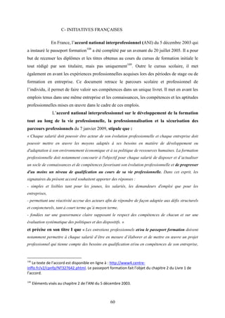 60
C- INITIATIVES FRANÇAISES
En France, l’accord national interprofessionnel (ANI) du 5 décembre 2003 qui
a instauré le passeport formation108
a été complété par un avenant du 20 juillet 2005. Il a pour
but de recenser les diplômes et les titres obtenus au cours du cursus de formation initiale le
tout rédigé par son titulaire, mais pas uniquement109
. Outre le cursus scolaire, il met
également en avant les expériences professionnelles acquises lors des périodes de stage ou de
formation en entreprise. Ce document retrace le parcours scolaire et professionnel de
l’individu, il permet de faire valoir ses compétences dans un unique livret. Il met en avant les
emplois tenus dans une même entreprise et les connaissances, les compétences et les aptitudes
professionnelles mises en œuvre dans le cadre de ces emplois.
L’accord national interprofessionnel sur le développement de la formation
tout au long de la vie professionnelle, la professionnalisation et la sécurisation des
parcours professionnels du 7 janvier 2009, stipule que :
« Chaque salarié doit pouvoir être acteur de son évolution professionnelle et chaque entreprise doit
pouvoir mettre en œuvre les moyens adaptés à ses besoins en matière de développement ou
d'adaptation à son environnement économique et à sa politique de ressources humaines. La formation
professionnelle doit notamment concourir à l'objectif pour chaque salarié de disposer et d’actualiser
un socle de connaissances et de compétences favorisant son évolution professionnelle et de progresser
d'au moins un niveau de qualification au cours de sa vie professionnelle. Dans cet esprit, les
signataires du présent accord souhaitent apporter des réponses :
- simples et lisibles tant pour les jeunes, les salariés, les demandeurs d'emploi que pour les
entreprises,
- permettant une réactivité accrue des acteurs afin de répondre de façon adaptée aux défis structurels
et conjoncturels, tant à court terme qu’à moyen terme,
- fondées sur une gouvernance claire supposant le respect des compétences de chacun et sur une
évaluation systématique des politiques et des dispositifs. »
et précise en son titre I que « Les entretiens professionnels et/ou le passeport formation doivent
notamment permettre à chaque salarié d’être en mesure d’élaborer et de mettre en œuvre un projet
professionnel qui tienne compte des besoins en qualification et/ou en compétences de son entreprise,
108
Le texte de l’accord est disponible en ligne à : http://www4.centre-
inffo.fr/v2/cpnfp/NT327642.phtml. Le passeport formation fait l’objet du chapitre 2 du Livre 1 de
l’accord.
109
Eléments visés au chapitre 2 de l’ANI du 5 décembre 2003.
 