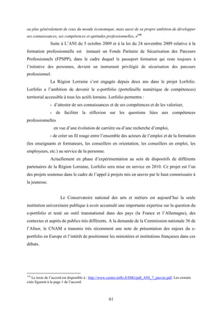 61
ou plus généralement de ceux du monde économique, mais aussi de sa propre ambition de développer
ses connaissances, ses compétences et aptitudes professionnelles. »110
Suite à L’ANI du 5 octobre 2009 et à la loi du 24 novembre 2009 relative à la
formation professionnelle est instauré un Fonds Paritaire de Sécurisation des Parcours
Professionnels (FPSPP), dans le cadre duquel le passeport formation qui reste toujours à
l’initiative des personnes, devient un instrument privilégié de sécurisation des parcours
professionnel.
La Région Lorraine s’est engagée depuis deux ans dans le projet Lorfolio.
Lorfolio a l’ambition de devenir le e-portfolio (portefeuille numérique de compétences)
territorial accessible à tous les actifs lorrains. Lorfolio permettra :
˫ d’attester de ses connaissances et de ses compétences et de les valoriser,
˫ de faciliter la réflexion sur les questions liées aux compétences
professionnelles
en vue d’une évolution de carrière ou d’une recherche d’emploi,
˫ de créer un fil rouge entre l’ensemble des acteurs de l’emploi et de la formation
(les enseignants et formateurs, les conseillers en orientation, les conseillers en emploi, les
employeurs, etc.) au service de la personne.
Actuellement en phase d’expérimentation au sein de dispositifs de différents
partenaires de la Région Lorraine, Lorfolio sera mise en service en 2010. Ce projet est l’un
des projets soutenus dans le cadre de l’appel à projets mis en œuvre par le haut commissaire à
la jeunesse.
Le Conservatoire national des arts et métiers est aujourd’hui la seule
institution universitaire publique à avoir accumulé une importante expertise sur la question du
e-portfolio et testé un outil transnational dans des pays (la France et l’Allemagne), des
contextes et auprès de publics très différents. A la demande de la Commission nationale 36 de
l’Afnor, le CNAM a transmis très récemment une note de présentation des enjeux du e-
portfolio en Europe et l’intérêt de positionner les ministères et institutions françaises dans ces
débats.
110
Le texte de l’accord est disponible à : http://www.centre-inffo.fr/IMG/pdf_ANI_7_janvier.pdf. Les extraits
cités figurent à la page 1 de l’accord.
 