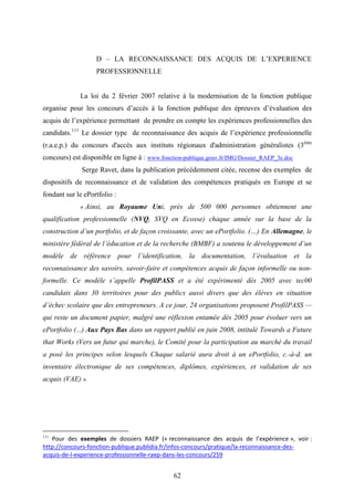 62
D – LA RECONNAISSANCE DES ACQUIS DE L’EXPERIENCE
PROFESSIONNELLE
La loi du 2 février 2007 relative à la modernisation de la fonction publique
organise pour les concours d’accès à la fonction publique des épreuves d’évaluation des
acquis de l’expérience permettant de prendre en compte les expériences professionnelles des
candidats.111
Le dossier type de reconnaissance des acquis de l’expérience professionnelle
(r.a.e.p.) du concours d'accès aux instituts régionaux d'administration généralistes (3ème
concours) est disponible en ligne à : www.fonction-publique.gouv.fr/IMG/Dossier_RAEP_3e.doc
Serge Ravet, dans la publication précédemment citée, recense des exemples de
dispositifs de reconnaissance et de validation des compétences pratiqués en Europe et se
fondant sur le ePortfolio :
« Ainsi, au Royaume Uni, près de 500 000 personnes obtiennent une
qualification professionnelle (NVQ, SVQ en Ecosse) chaque année sur la base de la
construction d’un portfolio, et de façon croissante, avec un ePortfolio. (…) En Allemagne, le
ministère fédéral de l’éducation et de la recherche (BMBF) a soutenu le développement d’un
modèle de référence pour l’identification, la documentation, l’évaluation et la
reconnaissance des savoirs, savoir-faire et compétences acquis de façon informelle ou non-
formelle. Ce modèle s’appelle ProfilPASS et a été expérimenté dès 2005 avec tec00
candidats dans 30 territoires pour des publics aussi divers que des élèves en situation
d’échec scolaire que des entrepreneurs. A ce jour, 24 organisations proposent ProfilPASS —
qui reste un document papier, malgré une réflexion entamée dès 2005 pour évoluer vers un
ePortfolio (...) Aux Pays Bas dans un rapport publié en juin 2008, intitulé Towards a Future
that Works (Vers un futur qui marche), le Comité pour la participation au marché du travail
a posé les principes selon lesquels Chaque salarié aura droit à un ePortfolio, c.-à-d. un
inventaire électronique de ses compétences, diplômes, expériences, et validation de ses
acquis (VAE) ».
111
Pour des exemples de dossiers RAEP (« reconnaissance des acquis de l’expérience », voir :
http://concours-fonction-publique.publidia.fr/infos-concours/pratique/la-reconnaissance-des-
acquis-de-l-experience-professionnelle-raep-dans-les-concours/259
 