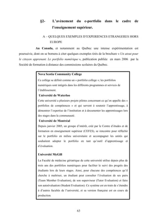 63
§2- L’avènement du e-portfolio dans le cadre de
l’enseignement supérieur.
A – QUELQUES EXEMPLES D’EXPERIENCES ETRANGERES HORS
EUROPE
Au Canada, et notamment au Québec une intense expérimentation est
poursuivie, dont on se bornera à citer quelques exemples tirés de la brochure « Un atout pour
le citoyen apprenant. Le portfolio numérique », publication publiée en mars 2006 par la
Société de formation à distance des commissions scolaires du Québec.
Nova Scotia Community College
Ce collège se définit comme un « portfolio college »; les portfolios
numériques sont intégrés dans les différents programmes et services de
l’établissement.
Université de Waterloo
Cette université a plusieurs projets pilotes concernant ce qu’on appelle des «
portfolios de compétences » et qui servent à soutenir l’apprentissage, à
démontrer l’expertise de l’institution et à documenter les apprentissages lors
des stages dans la communauté.
Université de Montréal
Depuis janvier 2005, un groupe d’intérêt, créé par le Centre d’études et de
formation en enseignement supérieur (CEFES), se rencontre pour réfléchir
sur le portfolio en milieu universitaire et accompagner les unités qui
souhaitent adopter le portfolio en tant qu’outil d’apprentissage et
d’évaluation.
Université McGill
La Faculté de médecine gériatrique de cette université utilise depuis plus de
trois ans des portfolios numériques pour faciliter le suivi des progrès des
étudiants lors de leurs stages. Ainsi, pour chacune des compétences qu’il
cherche à maîtriser, un étudiant peut consulter l’évaluation de ses pairs
(Team Member Evaluation), de son superviseur (Tutor Evaluation) et faire
son autoévaluation (Student Evaluation). Ce système est en train de s’étendre
à d’autres facultés de l’université, et sa version française est en cours de
production.
 