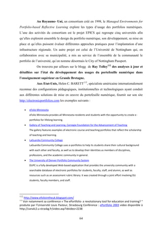 64
Au Royaume- Uni, un consortium créé en 1998, le Managed Environments for
Portfolio-based Reflective Learning explore les types d’usage des portfolios numériques.
L’une des activités du consortium est le projet EPICS qui regroupe cinq universités afin
qu’elles explorent ensemble le design du portfolio numérique, son développement, sa mise en
place et qu’elles puissent évaluer différentes approches pratiques pour l’implantation d’une
infrastructure régionale. Un autre projet est celui de l’Université de Nottingham qui, en
collaboration avec sa municipalité, a mis au service de l’ensemble de la communauté le
portfolio de l’université, qu’on nomme désormais le City of Nottingham Passport.
On trouvera par ailleurs sur le blogg de Ray Tolley112
des analyses à jour et
détaillées sur l’état du développement des usages du portefeuille numérique dans
l’enseignement supérieur en Grande Bretagne.
Aux Etat-Unis, Helen C. BARETT113
, spécialiste américaine internationalement
reconnue des configurations pédagogiques, institutionnelles et technologiques ayant conduit
aux différentes solutions de mise en oeuvre du portefeuille numérique, fournit sur son site
http://electronicportfolios.com les exemples suivants :
 eFolio Minnesota
eFolio Minnesota provides all Minnesota residents and students with the opportunity to create e-
portfolios for lifelong learning.
 Gallery of Teaching and Learning, Carnegie Foundation for the Advancement of Teaching
The gallery features examples of electronic course and teaching portfolios that reflect the scholarship
of teaching and learning.
 LaGuardia Community College
LaGuardia Community College uses e-portfolios to help its students share their cultural background
with each other and faculty, as well as to develop their identities as members of disciplines,
professions, and the academic community in general.
 The University of Denver Portfolio Community System
DUPC is a fully developed Web-based application that provides the university community with a
searchable database of electronic portfolios for students, faculty, staff, and alumni, as well as
resources such as an assessment rubric library. It was created through a joint effort involving DU
students, faculty members, and staff.
112
http://www.efoliointheuk.blogspot.com/
113
Voir notamment sa conférence « The ePortfolio- a revolutionary tool for education and training? “
produite par l’Université Louis Pasteur, Strasbourg Conférence : ePortfolio 2003 video disponible à
http://canalc2.u-strasbg.fr/video.asp?idvideo=2238
 