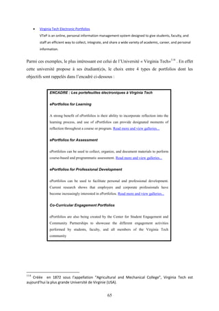 65
 Virginia Tech Electronic Portfolios
VTeP is an online, personal information management system designed to give students, faculty, and
staff an efficient way to collect, integrate, and share a wide variety of academic, career, and personal
information.
Parmi ces exemples, le plus intéressant est celui de l’Université « Virginia Tech»114
. En effet
cette université propose à ses étudiant(e)s, le choix entre 4 types de portfolios dont les
objectifs sont rappelés dans l’encadré ci-dessous :
ENCADRE : Les portefeuilles électroniques à Virginia Tech
ePortfolios for Learning
A strong benefit of ePortfolios is their ability to incorporate reflection into the
learning process, and use of ePortfolios can provide designated moments of
reflection throughout a course or program. Read more and view galleries...
ePortfolios for Assessment
ePortfolios can be used to collect, organize, and document materials to perform
course-based and programmatic assessment. Read more and view galleries...
ePortfolios for Professional Development
ePortfolios can be used to facilitate personal and professional development.
Current research shows that employers and corporate professionals have
become increasingly interested in ePortfolios. Read more and view galleries...
Co-Curricular Engagement Portfolios
ePortfolios are also being created by the Center for Student Engagement and
Community Partnerships to showcase the different engagement activities
performed by students, faculty, and all members of the Virginia Tech
community
114
Créée en 1872 sous l’appellation “Agricultural and Mechanical College”, Virginia Tech est
aujourd’hui la plus grande Université de Virginie (USA).
 