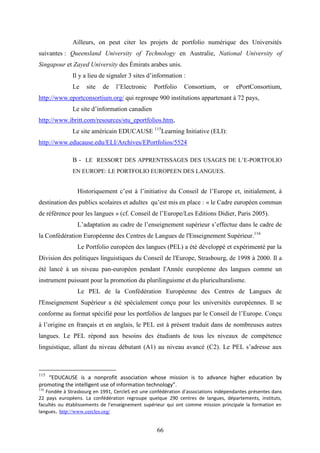 66
Ailleurs, on peut citer les projets de portfolio numérique des Universités
suivantes : Queensland University of Technology en Australie, National University of
Singapour et Zayed University des Émirats arabes unis.
Il y a lieu de signaler 3 sites d’information :
Le site de l’Electronic Portfolio Consortium, or ePortConsortium,
http://www.eportconsortium.org/ qui regroupe 900 institutions appartenant à 72 pays,
Le site d’information canadien
http://www.ibritt.com/resources/stu_eportfolios.htm,
Le site américain EDUCAUSE 115
Learning Initiative (ELI):
http://www.educause.edu/ELI/Archives/EPortfolios/5524
B - LE RESSORT DES APPRENTISSAGES DES USAGES DE L’E-PORTFOLIO
EN EUROPE: LE PORTFOLIO EUROPEEN DES LANGUES.
Historiquement c’est à l’initiative du Conseil de l’Europe et, initialement, à
destination des publics scolaires et adultes qu’est mis en place : « le Cadre européen commun
de référence pour les langues » (cf. Conseil de l’Europe/Les Editions Didier, Paris 2005).
L’adaptation au cadre de l’enseignement supérieur s’effectue dans le cadre de
la Confédération Européenne des Centres de Langues de l'Enseignement Supérieur.116
Le Portfolio européen des langues (PEL) a été développé et expérimenté par la
Division des politiques linguistiques du Conseil de l'Europe, Strasbourg, de 1998 à 2000. Il a
été lancé à un niveau pan-européen pendant l'Année européenne des langues comme un
instrument puissant pour la promotion du plurilinguisme et du pluriculturalisme.
Le PEL de la Confédération Européenne des Centres de Langues de
l'Enseignement Supérieur a été spécialement conçu pour les universités européennes. Il se
conforme au format spécifié pour les portfolios de langues par le Conseil de l’Europe. Conçu
à l’origine en français et en anglais, le PEL est à présent traduit dans de nombreuses autres
langues. Le PEL répond aux besoins des étudiants de tous les niveaux de compétence
linguistique, allant du niveau débutant (A1) au niveau avancé (C2). Le PEL s’adresse aux
115
“EDUCAUSE is a nonprofit association whose mission is to advance higher education by
promoting the intelligent use of information technology”.
116
Fondée à Strasbourg en 1991, CercleS est une confédération d'associations indépendantes présentes dans
22 pays européens. La confédération regroupe quelque 290 centres de langues, départements, instituts,
facultés ou établissements de l'enseignement supérieur qui ont comme mission principale la formation en
langues. http://www.cercles.org/
 