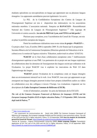 67
étudiants spécialistes ou non-spécialistes en langue qui apprennent une ou plusieurs langues
étrangères. Les apprenants autodidactes peuvent également s’en servir.
Le PEL de la Confédération Européenne des Centres de Langues de
l'Enseignement Supérieur est mis à disposition des intéressé(e)s via les associations
nationales membres. L’association nationale française est RANACLES - Rassemblement
National des Centres de Langues de l'Enseignement Supérieur.117
Elle regroupe 46
Universités et centres associés. Au sein du PRES de Lyon, seul l’INSA en fait partie !
Plusieurs pays européens, avec l’accréditation du Conseil de l’Europe, ont mis
en place le portfolio européen des langues.
Parmi les nombreuses réalisations nous avons retenu le projet « WebCEF » .
Ce projet a duré 3 ans, d’octobre 2006 à septembre 2009. Il a été financé par le programme
Socrates-Minerva de la Commission Européenne (Direction générale de l'éducation et de la
culture) avec le soutien de l'agence exécutive ‘Éducation, audiovisuel et culture’ (EACEA).
WebCEF est le fruit d'une collaboration européenne entre 7 établissements
d'enseignement supérieur et une PME. Les partenaires de ce projet ont une longue expérience
de collaborations dans les domaines de l'enseignement des langues assisté par ordinateur et de
l'évaluation. Le projet WebCEF vise à exploiter les innovations du Web 2.0 dans
l'apprentissage des langues.
WebCEF permet l'évaluation de la compétence orale en langue étrangère
dans un environnement interactif sur le web. Avec WebCEF, tous ceux qui apprennent ou qui
enseignent une langue étrangère pourront évaluer leurs propres échantillons audios ou vidéos
en collaboration avec des collègues à travers l’Europe. Les évaluations s’appuient sur les
descripteurs du Cadre Européen Commun de Référence (CECR).
A titre d’information ,consulter les actes du Séminaire de la CECLES:
The role of the Common European Framework of Reference for languages (CEFR) and the
European Language Portfolio (ELP) in higher education Padua, 17-19 September 2009, Universita
degli studi di Padova..118
117
http://www.ranacles.org/
118
Voir notamment les communications de: David Little [2009] The Common European Framework of
Reference for Languages, the European Language Portfolio and the need for a new assessment culture. The role
of the CEFR and the ELP in higher education, Padua, 17–19 September 2009 Sous les auspices du Secrétariat
general du Conseil de l’Europe. http://claweb.cla.unipd.it/cmsconv/dmdocuments/Little.pdf
Patricia W. Cummins , Virginia Commonwealth University [2009] Global Language Portfolio Transatlantic
Application of ELP The role of the CEFR and the ELP in higher education, Padua, 17–19 September 2009.
http://claweb.cla.unipd.it/cmsconv/dmdocuments/CUMMINS.pdf
 