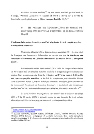 68
En dehors des deux portfolios119
les plus connus accrédités par le Conseil de
l’Europe, l’American Association of Teachers of French a élaboré sur le modèle du
Portefeuille européen des langues, le Global Language Portfolio (GLP)120
C – LES PREMICES DES EXPERIMENTATIONS EN MATIERE D’E-
PORTFOLIOS DANS LE SYSTEME D’EDUCATION ET DE FORMATION EN
FRANCE
Préalables : la formation des maîtres puis l’introduction du livret de compétences dans
l’enseignement secondaire.
Un premier référentiel officiel de compétences apparaît en 2004 ; il a pour objet
la description des Compétences Informatique et Internet ainsi que la description des
conditions de délivrance du Certificat Informatique et Internet niveau 2 enseignant
[C2i2e].
Plus récemment encore, en décembre 2006, le cahier des charges de la formation
en IUFM décrit dans un référentiel métier un ensemble de compétences professionnelles des
maîtres. Pour accompagner cette démarche évaluative, les IUFM de Lyon et de Grenoble
ont conçu un portfolio numérique : « Au delà des compétences professionnelles décrites
dans le référentiel métier, le portfolio numérique contribue à développer, pour l'ensemble de
la communauté (enseignant en formation, formateurs et institution), des compétences
évaluatives d'une part, mais aussi des compétences reflexives, informatives, et sociales. »121
Le livret individuel de compétences a été annoncé dans la circulaire de rentrée
(BO n° 3 du 18 janvier 2007) et présenté comme un des éléments du livret scolaire
électronique de l’élève qui sera progressivement mis en place pour chaque élève.
119
Dutch e-portfolio, ALTE-EAQUALS e-portfolio
120
http://glp.elenes.com/alltext.html
121
JULLIEN Jean-Michel, QUENTIN Isabelle, VIGNOLLET Laurence, FERRARIS Christine, MARTEL
Christian [2007] Scénario pédagogique et portfolio numérique, deux outils conceptuels
complémentaires pour le développement des compétences des enseignants . Journées scientifiques
res@tice, Rabbat 2007, p.2
 