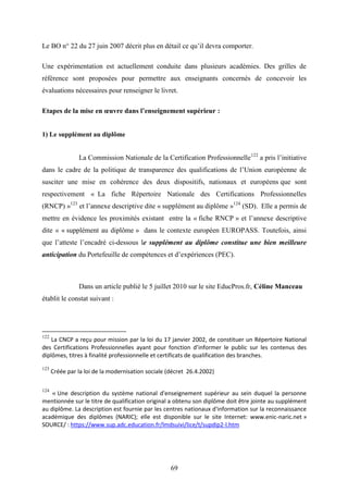 69
Le BO n° 22 du 27 juin 2007 décrit plus en détail ce qu’il devra comporter.
Une expérimentation est actuellement conduite dans plusieurs académies. Des grilles de
référence sont proposées pour permettre aux enseignants concernés de concevoir les
évaluations nécessaires pour renseigner le livret.
Etapes de la mise en œuvre dans l’enseignement supérieur :
1) Le supplément au diplôme
La Commission Nationale de la Certification Professionnelle122
a pris l’initiative
dans le cadre de la politique de transparence des qualifications de l’Union européenne de
susciter une mise en cohérence des deux dispositifs, nationaux et européens que sont
respectivement « La fiche Répertoire Nationale des Certifications Professionnelles
(RNCP) »123
et l’annexe descriptive dite « supplément au diplôme »124
(SD). Elle a permis de
mettre en évidence les proximités existant entre la « fiche RNCP » et l’annexe descriptive
dite « « supplément au diplôme » dans le contexte européen EUROPASS. Toutefois, ainsi
que l’atteste l’encadré ci-dessous le supplément au diplôme constitue une bien meilleure
anticipation du Portefeuille de compétences et d’expériences (PEC).
Dans un article publié le 5 juillet 2010 sur le site EducPros.fr, Céline Manceau
établit le constat suivant :
122
La CNCP a reçu pour mission par la loi du 17 janvier 2002, de constituer un Répertoire National
des Certifications Professionnelles ayant pour fonction d’informer le public sur les contenus des
diplômes, titres à finalité professionnelle et certificats de qualification des branches.
123
Créée par la loi de la modernisation sociale (décret 26.4.2002)
124
« Une description du système national d'enseignement supérieur au sein duquel la personne
mentionnée sur le titre de qualification original a obtenu son diplôme doit être jointe au supplément
au diplôme. La description est fournie par les centres nationaux d'information sur la reconnaissance
académique des diplômes (NARIC); elle est disponible sur le site Internet: www.enic-naric.net »
SOURCE/ : https://www.sup.adc.education.fr/lmdsuivi/lice/t/supdip2-l.htm
 