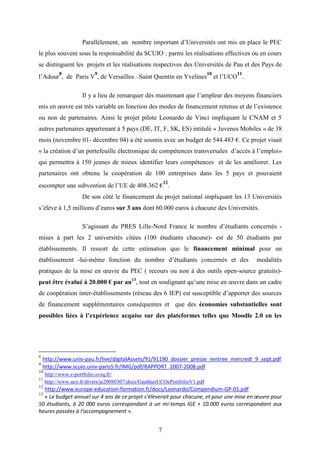 7
Parallèlement, un nombre important d’Universités ont mis en place le PEC
le plus souvent sous la responsabilité du SCUIO : parmi les réalisations effectives ou en cours
se distinguent les projets et les réalisations respectives des Universités de Pau et des Pays de
l’Adour
8
, de Paris V
9
, de Versailles –Saint Quentin en Yvelines
10
et l’UCO
11
.
Il y a lieu de remarquer dès maintenant que l’ampleur des moyens financiers
mis en œuvre est très variable en fonction des modes de financement retenus et de l’existence
ou non de partenaires. Ainsi le projet pilote Leonardo de Vinci impliquant le CNAM et 5
autres partenaires appartenant à 5 pays (DE, IT, F, SK, ES) intitulé « Juvenes Mobiles » de 38
mois (novembre 01- décembre 04) a été soumis avec un budget de 544.483 €. Ce projet visait
« la création d’un portefeuille électronique de compétences transversales d’accès à l’emploi»
qui permettra à 150 jeunes de mieux identifier leurs compétences et de les améliorer. Les
partenaires ont obtenu la coopération de 100 entreprises dans les 5 pays et pouvaient
escompter une subvention de l’UE de 408.362 €
12
.
De son côté le financement du projet national impliquant les 13 Universités
s’élève à 1,5 millions d’euros sur 3 ans dont 60.000 euros à chacune des Universités.
S’agissant du PRES Lille-Nord France le nombre d’étudiants concernés -
mises à part les 2 universités citées (100 étudiants chacune)- est de 50 étudiants par
établissements. Il ressort de cette estimation que le financement minimal pour un
établissement -lui-même fonction du nombre d’étudiants concernés et des modalités
pratiques de la mise en œuvre du PEC ( recours ou non à des outils open-source gratuits)-
peut être évalué à 20.000 € par an13
, tout en soulignant qu’une mise en œuvre dans un cadre
de coopération inter-établissements (réseau des 6 IEP) est susceptible d’apporter des sources
de financement supplémentaires conséquentes et que des économies substantielles sont
possibles liées à l’expérience acquise sur des plateformes telles que Moodle 2.0 en les
8
http://www.univ-pau.fr/live/digitalAssets/91/91190_dossier_presse_rentree_mercredi_9_sept.pdf
9
http://www.scuio.univ-paris5.fr/IMG/pdf/RAPPORT_2007-2008.pdf
10
http://www.e-portfolio.uvsq.fr/
11
http://www.uco.fr/divers/je20080307/docs/GauthierUCOePortfolioV1.pdf
12
http://www.europe-education-formation.fr/docs/Leonardo/Compendium-GP-01.pdf
13
« Le budget annuel sur 4 ans de ce projet s’élèverait pour chacune, et pour une mise en œuvre pour
50 étudiants, à 20 000 euros correspondant à un mi-temps IGE + 10.000 euros correspondant aux
heures passées à l’accompagnement ».
 