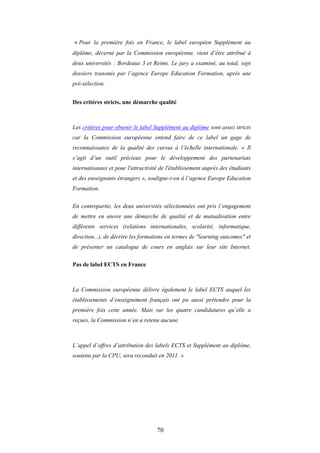 70
« Pour la première fois en France, le label européen Supplément au
diplôme, décerné par la Commission européenne, vient d’être attribué à
deux universités : Bordeaux 3 et Reims. Le jury a examiné, au total, sept
dossiers transmis par l’agence Europe Education Formation, après une
pré-sélection.
Des critères stricts, une démarche qualité
Les critères pour obtenir le label Supplément au diplôme sont assez stricts
car la Commission européenne entend faire de ce label un gage de
reconnaissance de la qualité des cursus à l’échelle internationale. « Il
s’agit d’un outil précieux pour le développement des partenariats
internationaux et pour l'attractivité de l'établissement auprès des étudiants
et des enseignants étrangers », souligne-t-on à l’agence Europe Education
Formation.
En contrepartie, les deux universités sélectionnées ont pris l’engagement
de mettre en œuvre une démarche de qualité et de mutualisation entre
différents services (relations internationales, scolarité, informatique,
direction...), de décrire les formations en termes de "learning outcomes" et
de présenter un catalogue de cours en anglais sur leur site Internet.
Pas de label ECTS en France
La Commission européenne délivre également le label ECTS auquel les
établissements d’enseignement français ont pu aussi prétendre pour la
première fois cette année. Mais sur les quatre candidatures qu’elle a
reçues, la Commission n’en a retenu aucune.
L’appel d’offres d’attribution des labels ECTS et Supplément au diplôme,
soutenu par la CPU, sera reconduit en 2011. »
 