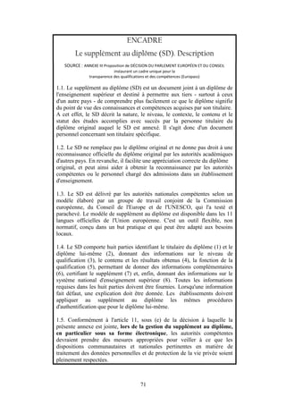 71
ENCADRE
Le supplément au diplôme (SD). Description
SOURCE : ANNEXE III Proposition de DÉCISION DU PARLEMENT EUROPÉEN ET DU CONSEIL
instaurant un cadre unique pour la
transparence des qualifications et des compétences (Europass)
1.1. Le supplément au diplôme (SD) est un document joint à un diplôme de
l'enseignement supérieur et destiné à permettre aux tiers - surtout à ceux
d'un autre pays - de comprendre plus facilement ce que le diplôme signifie
du point de vue des connaissances et compétences acquises par son titulaire.
A cet effet, le SD décrit la nature, le niveau, le contexte, le contenu et le
statut des études accomplies avec succès par la personne titulaire du
diplôme original auquel le SD est annexé. Il s'agit donc d'un document
personnel concernant son titulaire spécifique.
1.2. Le SD ne remplace pas le diplôme original et ne donne pas droit à une
reconnaissance officielle du diplôme original par les autorités académiques
d'autres pays. En revanche, il facilite une appréciation correcte du diplôme
original, et peut ainsi aider à obtenir la reconnaissance par les autorités
compétentes ou le personnel chargé des admissions dans un établissement
d'enseignement.
1.3. Le SD est délivré par les autorités nationales compétentes selon un
modèle élaboré par un groupe de travail conjoint de la Commission
européenne, du Conseil de l'Europe et de l'UNESCO, qui l'a testé et
parachevé. Le modèle de supplément au diplôme est disponible dans les 11
langues officielles de l'Union européenne. C'est un outil flexible, non
normatif, conçu dans un but pratique et qui peut être adapté aux besoins
locaux.
1.4. Le SD comporte huit parties identifiant le titulaire du diplôme (1) et le
diplôme lui-même (2), donnant des informations sur le niveau de
qualification (3), le contenu et les résultats obtenus (4), la fonction de la
qualification (5), permettant de donner des informations complémentaires
(6), certifiant le supplément (7) et, enfin, donnant des informations sur le
système national d'enseignement supérieur (8). Toutes les informations
requises dans les huit parties doivent être fournies. Lorsqu'une information
fait défaut, une explication doit être donnée. Les établissements doivent
appliquer au supplément au diplôme les mêmes procédures
d'authentification que pour le diplôme lui-même.
1.5. Conformément à l'article 11, sous (e) de la décision à laquelle la
présente annexe est jointe, lors de la gestion du supplément au diplôme,
en particulier sous sa forme électronique, les autorités compétentes
devraient prendre des mesures appropriées pour veiller à ce que les
dispositions communautaires et nationales pertinentes en matière de
traitement des données personnelles et de protection de la vie privée soient
pleinement respectées.
 