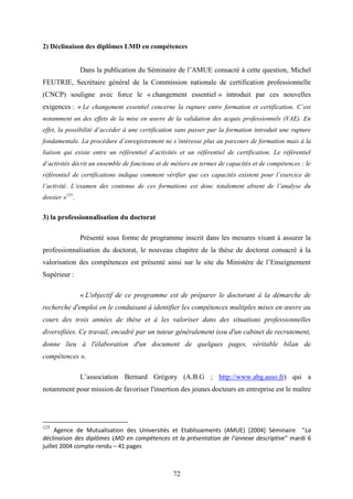 72
2) Déclinaison des diplômes LMD en compétences
Dans la publication du Séminaire de l’AMUE consacré à cette question, Michel
FEUTRIE, Secrétaire général de la Commission nationale de certification professionnelle
(CNCP) souligne avec force le « changement essentiel » introduit par ces nouvelles
exigences : « Le changement essentiel concerne la rupture entre formation et certification. C’est
notamment un des effets de la mise en œuvre de la validation des acquis professionnels (VAE). En
effet, la possibilité d’accéder à une certification sans passer par la formation introduit une rupture
fondamentale. La procédure d’enregistrement ne s’intéresse plus au parcours de formation mais à la
liaison qui existe entre un référentiel d’activités et un référentiel de certification. Le référentiel
d’activités décrit un ensemble de fonctions et de métiers en termes de capacités et de compétences ; le
référentiel de certifications indique comment vérifier que ces capacités existent pour l’exercice de
l’activité. L’examen des contenus de ces formations est donc totalement absent de l’analyse du
dossier »125
.
3) la professionnalisation du doctorat
Présenté sous forme de programme inscrit dans les mesures visant à assurer la
professionnalisation du doctorat, le nouveau chapitre de la thèse de doctorat consacré à la
valorisation des compétences est présenté ainsi sur le site du Ministère de l’Enseignement
Supérieur :
« L'objectif de ce programme est de préparer le doctorant à la démarche de
recherche d'emploi en le conduisant à identifier les compétences multiples mises en œuvre au
cours des trois années de thèse et à les valoriser dans des situations professionnelles
diversifiées. Ce travail, encadré par un tuteur généralement issu d'un cabinet de recrutement,
donne lieu à l'élaboration d'un document de quelques pages, véritable bilan de
compétences ».
L’association Bernard Grégory (A.B.G ; http://www.abg.asso.fr) qui a
notamment pour mission de favoriser l'insertion des jeunes docteurs en entreprise est le maître
125
Agence de Mutualisation des Universités et Etablissements (AMUE) [2004] Séminaire "La
déclinaison des diplômes LMD en compétences et la présentation de l’annexe descriptive" mardi 6
juillet 2004 compte-rendu – 41 pages
 