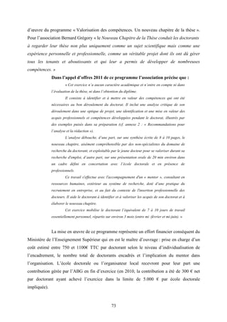 73
d’œuvre du programme « Valorisation des compétences. Un nouveau chapitre de la thèse ».
Pour l’association Bernard Grégory « le Nouveau Chapitre de la Thèse conduit les doctorants
à regarder leur thèse non plus uniquement comme un sujet scientifique mais comme une
expérience personnelle et professionnelle, comme un véritable projet dont ils ont dû gérer
tous les tenants et aboutissants et qui leur a permis de développer de nombreuses
compétences. »
Dans l’appel d’offres 2011 de ce programme l’association précise que :
« Cet exercice n’a aucun caractère académique et n’entre en compte ni dans
l’évaluation de la thèse, ni dans l’obtention du diplôme.
Il consiste à identifier et à mettre en valeur des compétences qui ont été
nécessaires au bon déroulement du doctorat. Il inclut une analyse critique de son
déroulement dans une optique de projet, une identification et une mise en valeur des
acquis professionnels et compétences développées pendant le doctorat, illustrés par
des exemples puisés dans sa préparation (cf. annexe 2 : « Recommandations pour
l’analyse et la rédaction »).
L’analyse débouche, d’une part, sur une synthèse écrite de 8 à 10 pages, le
nouveau chapitre, aisément compréhensible par des non-spécialistes du domaine de
recherche du doctorant, et exploitable par le jeune docteur pour se valoriser durant sa
recherche d'emploi, d’autre part, sur une présentation orale de 20 min environ dans
un cadre défini en concertation avec l’école doctorale et en présence de
professionnels.
Ce travail s'effectue avec l'accompagnement d'un « mentor », consultant en
ressources humaines, extérieur au système de recherche, doté d’une pratique du
recrutement en entreprise, et au fait du contexte de l'insertion professionnelle des
docteurs. Il aide le doctorant à identifier et à valoriser les acquis de son doctorat et à
élaborer le nouveau chapitre.
Cet exercice mobilise le doctorant l’équivalent de 7 à 10 jours de travail
essentiellement personnel, répartis sur environ 3 mois (entre mi -février et mi-juin). »
La mise en œuvre de ce programme représente un effort financier conséquent du
Ministère de l’Enseignement Supérieur qui en est le maître d’ouvrage : prise en charge d’un
coût estimé entre 750 et 1100€ TTC par doctorant selon le niveau d’individualisation de
l’encadrement, le nombre total de doctorants encadrés et l’implication du mentor dans
l’organisation. L’école doctorale ou l’organisateur local recevront pour leur part une
contribution gérée par l’ABG en fin d’exercice (en 2010, la contribution a été de 300 € net
par doctorant ayant achevé l’exercice dans la limite de 5.000 € par école doctorale
impliquée).
 