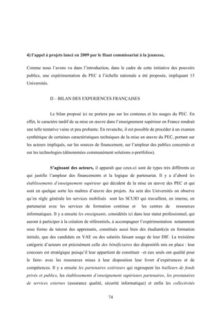 74
4) l’appel à projets lancé en 2009 par le Haut commissariat à la jeunesse,
Comme nous l’avons vu dans l’introduction, dans le cadre de cette initiative des pouvoirs
publics, une expérimentation du PEC à l’échelle nationale a été proposée, impliquant 13
Universités.
D – BILAN DES EXPERIENCES FRANÇAISES
Le bilan proposé ici ne portera pas sur les contenus et les usages du PEC. En
effet, le caractère tardif de sa mise en œuvre dans l’enseignement supérieur en France rendrait
une telle tentative vaine et peu probante. En revanche, il est possible de procéder à un examen
synthétique de certaines caractéristiques techniques de la mise en œuvre du PEC, portant sur
les acteurs impliqués, sur les sources de financement, sur l’ampleur des publics concernés et
sur les technologies (dénommées communément solutions e-portfolios).
S’agissant des acteurs, il apparaît que ceux-ci sont de types très différents ce
qui justifie l’ampleur des financements et la logique de partenariat. Il y a d’abord les
établissements d’enseignement supérieur qui décident de la mise en œuvre des PEC et qui
sont en quelque sorte les maîtres d’œuvre des projets. Au sein des Universités on observe
qu’en règle générale les services mobilisés sont les SCUIO qui travaillent, en interne, en
partenariat avec les services de formation continue et les centres de ressources
informatiques. Il y a ensuite les enseignants, considérés ici dans leur statut professionnel, qui
auront à participer à la création de référentiels, à accompagner l’expérimentation notamment
sous forme de tutorat des apprenants, constitués aussi bien des étudiant(e)s en formation
initiale, que des candidats en VAE ou des salariés faisant usage de leur DIF. La troisième
catégorie d’acteurs est précisément celle des bénéficiaires des dispositifs mis en place : leur
concours est stratégique puisqu’il leur appartient de constituer –et eux seuls ont qualité pour
le faire- avec les ressources mises à leur disposition leur livret d’expériences et de
compétences. Il y a ensuite les partenaires extérieurs qui regroupent les bailleurs de fonds
privés et publics, les établissements d’enseignement supérieurs partenaires, les prestataires
de services externes (assurance qualité, sécurité informatique) et enfin les collectivités
 