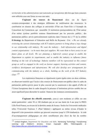 75
territoriales et les administrations tant nationales qu’européennes dès lors que leurs concours
sont sollicités sous une forme ou sous une autre.
S’agissant des sources de financement deux cas de figure
existent correspondant à des stratégies différentes de mobilisation des ressources: la
constitution en réseaux des collèges et universités d’Etat aux Etats-Unis à l’exemple du
Consortium du Connecticut, qui rassemble 14 institutions postsecondaires de l’État autour
d’un même système portfolio soutenu financièrement par les pouvoirs publics ; des
partenariats publics- privés particulièrement explicites dans l’énoncé du § 173 de la célèbre
E-Strategy du Department of Education and Skills du Royaume –Uni : « We are already
reviewing the current relationships with ICT industry partners to bring about a step change
in our relationship with industry. We want the industry – both infrastructure and digital
content organisations – to be more than just suppliers .We want them to have avoice in our
future plans at all levels. We are planning a high-level contact group to enable the
Department to explain its requirements, and to enable the industry to influence future
thinking on the role of technology. Industry members will be represented on this contact
group as well as engaged in the work on learner support, learning activities and content,
workforce development and infrastructure. We will also develop new arrangements for
communicating with the industry as a whole, building on the work of the ICT Industry
Club.”
126
Les expériences françaises se répartissent à parts égales entre ces deux schémas,
en observant toutefois que l’accès à des sources de financement non-publics dans le cadre de
partenariats publics-privés passe le plus souvent par la soumission à des appels d’offre de
l’Union Européenne dans le cadre desquels la présence d’institutions privées semble être un
atout significatif pour décrocher le soutien financier des instances communautaires.
S’agissant des effectifs concernés, ceux-ci sont modestes et ciblés sur une
année particulière : entre 50 et 100 étudiants par an sur une durée de 4 ans pour le PRES
Lille-Nord France, au niveau de la dernière année de licence. Seules les Universités médicales
telles l’Université Toulouse 3 «Paul Sabatier » appliquent au même niveau d’études le
dispositif à des promotions entières qui peuvent concerner jusqu’à 1350 étudiant(e)s : le coût
d’accompagnement pédagogique est alors sensiblement plus élevé du fait du nombre
126
United Kingdom, Department for Education and Skills. Harnessing Technology. Transforming
Learning and Children’s Services. Crown Copyright 2005. Téléchargeable à:
http://www.dfes.gov.uk/publications/e-strategy
 