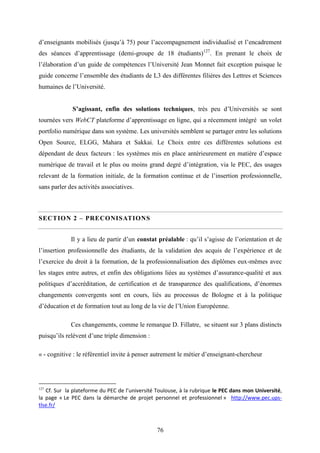 76
d’enseignants mobilisés (jusqu’à 75) pour l’accompagnement individualisé et l’encadrement
des séances d’apprentissage (demi-groupe de 18 étudiants)127
. En prenant le choix de
l’élaboration d’un guide de compétences l’Université Jean Monnet fait exception puisque le
guide concerne l’ensemble des étudiants de L3 des différentes filières des Lettres et Sciences
humaines de l’Université.
S’agissant, enfin des solutions techniques, très peu d’Universités se sont
tournées vers WebCT plateforme d’apprentissage en ligne, qui a récemment intégré un volet
portfolio numérique dans son système. Les universités semblent se partager entre les solutions
Open Source, ELGG, Mahara et Sakkai. Le Choix entre ces différentes solutions est
dépendant de deux facteurs : les systèmes mis en place antérieurement en matière d’espace
numérique de travail et le plus ou moins grand degré d’intégration, via le PEC, des usages
relevant de la formation initiale, de la formation continue et de l’insertion professionnelle,
sans parler des activités associatives.
SECTION 2 – PRECONISATIONS
Il y a lieu de partir d’un constat préalable : qu’il s’agisse de l’orientation et de
l’insertion professionnelle des étudiants, de la validation des acquis de l’expérience et de
l’exercice du droit à la formation, de la professionnalisation des diplômes eux-mêmes avec
les stages entre autres, et enfin des obligations liées au systèmes d’assurance-qualité et aux
politiques d’accréditation, de certification et de transparence des qualifications, d’énormes
changements convergents sont en cours, liés au processus de Bologne et à la politique
d’éducation et de formation tout au long de la vie de l’Union Européenne.
Ces changements, comme le remarque D. Fillatre, se situent sur 3 plans distincts
puisqu’ils relèvent d’une triple dimension :
« - cognitive : le référentiel invite à penser autrement le métier d’enseignant-chercheur
127
Cf. Sur la plateforme du PEC de l’université Toulouse, à la rubrique le PEC dans mon Université,
la page « Le PEC dans la démarche de projet personnel et professionnel » http://www.pec.ups-
tlse.fr/
 