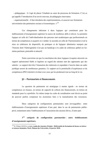 77
- pédagogique : il s’agit de placer l’étudiant au cœur du processus de formation. C’est ce
qui appelle l’introduction d’un savoir nouveau, de pédagogies innovantes.
- organisationnelle : il faut introduire des expérimentations, et associer aux formations
universitaires des partenaires sociaux et économiques. »128
Ces changements obéissent à deux logiques qui constituent pour les
établissements d’enseignement supérieur la source de nombreux défis à relever. La première
logique est celle de l’individualisation des parcours tant académiques que professionnels en
termes de compétences à acquérir et à valider; la seconde est celle de l’harmonisation et de la
mise en cohérence de dispositifs, de pratiques et de logiques identitaires marqués par
l’histoire dont l’hétérogénéité n’est pas un handicap si le cadre de cohérence global est lui-
même pertinent, praticable et attractif.
Notre conviction est que la conciliation des deux logiques évoquées nécessite un
support opérationnel fiable et légitime au regard des attentes tant des apprenants que des
salariés : ce support doit être l’émanation des intéressés et cependant s’inscrire dans un cadre
juridique assorti de nombreuses garanties. Ce support est le portefeuille d’expériences et de
compétences (PEC) destiné à évoluer avec ceux qui les produisent tout au long de la vie.
§1 – Partenariats et financements
La question du partenariat est stratégique à maints égards : en termes de
compétences en réseaux, en termes de capacité de collecte des financements, en termes de
standards pour le e-portfolio. En même temps les coûts de coordination sont élevés au point
de pouvoir parfois compenser les économies liées à la mutualisation des ressources.
Deux catégories de configurations partenariales sont envisageables : entre
établissements d’enseignements supérieurs d’une part, dans le cas de partenariats public-
privé, notamment entre l’établissement et l’association des anciens élèves, d’autre part.
1ère
catégorie de configuration partenariale : entre établissements
d’enseignements supérieurs.
128
D. Fillatre [2010] in compte rendu des Journée d’études : Référentiels de formation de licence en lettres
et sciences humaines. Paris, Maison des Universités, 14 janvier 2010.
 