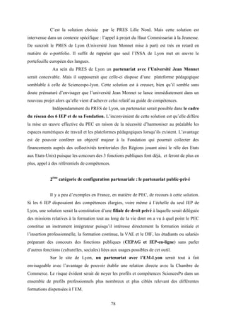 78
C’est la solution choisie par le PRES Lille Nord. Mais cette solution est
intervenue dans un contexte spécifique : l’appel à projet du Haut Commissariat à la Jeunesse.
De surcroît le PRES de Lyon (Université Jean Monnet mise à part) est très en retard en
matière de e-portfolio. Il suffit de rappeler que seul l’INSA de Lyon met en œuvre le
portefeuille européen des langues.
Au sein du PRES de Lyon un partenariat avec l’Université Jean Monnet
serait concevable. Mais il supposerait que celle-ci dispose d’une plateforme pédagogique
semblable à celle de Sciencespo-lyon. Cette solution est à creuser, bien qu’il semble sans
doute prématuré d’envisager que l’université Jean Monnet se lance immédiatement dans un
nouveau projet alors qu’elle vient d’achever celui relatif au guide de compétences.
Indépendamment du PRES de Lyon, un partenariat serait possible dans le cadre
du réseau des 6 IEP et de sa Fondation. L’inconvénient de cette solution est qu’elle diffère
la mise en œuvre effective du PEC en raison de la nécessité d’harmoniser au préalable les
espaces numériques de travail et les plateformes pédagogiques lorsqu’ils existent. L’avantage
est de pouvoir conférer un objectif majeur à la Fondation qui pourrait collecter des
financements auprès des collectivités territoriales (les Régions jouant ainsi le rôle des Etats
aux Etats-Unis) puisque les concours des 3 fonctions publiques font déjà, et feront de plus en
plus, appel à des référentiels de compétences.
2ème
catégorie de configuration partenariale : le partenariat public-privé
Il y a peu d’exemples en France, en matière de PEC, de recours à cette solution.
Si les 6 IEP disposaient des compétences élargies, voire même à l’échelle du seul IEP de
Lyon, une solution serait la constitution d’une filiale de droit privé à laquelle serait déléguée
des missions relatives à la formation tout au long de la vie dont on a vu à quel point le PEC
constitue un instrument intégrateur puisqu’il intéresse directement la formation initiale et
l’insertion professionnelle, la formation continue, la VAE et le DIF, les étudiants ou salariés
préparant des concours des fonctions publiques (CEPAG et IEP-en-ligne) sans parler
d’autres fonctions (culturelles, sociales) liées aux usages possibles de cet outil.
Sur le site de Lyon, un partenariat avec l’EM-Lyon serait tout à fait
envisageable avec l’avantage de pouvoir établir une relation directe avec la Chambre de
Commerce. Le risque évident serait de noyer les profils et compétences SciencesPo dans un
ensemble de profils professionnels plus nombreux et plus ciblés relevant des différentes
formations dispensées à l’EM.
 