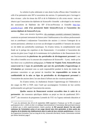 79
La solution la plus séduisante et sans doute la plus efficace dans l’immédiat est
celle d’un partenariat entre IEP et association des anciens. Ce partenariat peut s’envisager à
deux niveaux : celui du réseau des IEP et de la Fédération (si elle existe encore : mais on
observe que l’association des diplômés de SciencesPo- Grenoble a développé le site internet
des associations de Diplômés des IEP d’Aix-en-Provence et Grenoble http://iep-
grenoble.fr/aae), celui d’un partenariat limité SciencesPo-Lyon et l’association des
anciens diplômés de SciencesPo-Lyon.
Dans cette dernière hypothèse, des avantages essentiels retiennent l’attention :
construire un puissant instrument de liaison entre l’établissement et les milieux professionnels
tout en contribuant à redynamiser l’association des anciens ( à travers l’entregent de sa
section parisienne), substituer ou en tout cas développer en parallèle à l’annuaire des anciens
un site dédié aux portefeuilles numériques. En d’autres termes, la complémentarité serait
fondé sur le partage des expertises et des financements : il reviendrait à l’association des
anciens de gérer (sous l’angle de la maintenance de la plateforme et des financements liés à
son fonctionnement) la plateforme des portefeuilles de développement personnel ( une
fois celle-ci installée avec le concours des compétences de SciencesPo – Lyon), tandis qu’en
lien direct avec sa plateforme pédagogique, à l’instar de Virginia Tech, SciencesPo-Lyon
conserverait les 2 types de portefeuilles qui sont des portefeuilles d’apprentissage et
d’évaluation qui resteraient sous sa seule responsabilité pendant la durée des études des
personnes concernées ce qui permet de transférer les responsabilités en termes de
confidentialité de la mise en ligne de portefeuilles de développement personnel à
l’association des anciens dont c’est sans doute d’ailleurs une des vocations premières.
En d’autres termes, les étudiant(e)s feraient l’apprentissage de l’élaboration et
des usages du PEC à l’IEP, mais l’outil qui accompagnera l’évolution de leur carrière
professionnelle sera géré par l’association des anciens.
Quelles sources de financement seraient accessibles dans le cadre de ce
partenariat : des ressources spécifiques dédiées au projet au titre du quadriennal 2011-
2014129
, des ressources du programme Leonardo de l’UE via l’agence nationale éducation et
129
« Lors du séminaire des 24 et 25 septembre 2009 organisé à Toulouse sur le PEC, et auquel
participaient Lille 1, UVHC et Lille 3, le délégué interministériel à l’orientation (Bernard Saint-Girons)
a déclaré que si cette expérimentation s’avère positive, le PEC pourrait devenir l’un des outils
nationaux de l’orientation active et son usage devrait alors être généralisé, et faire partie des
chapitres de la dotation des établissements dans le cadre de leurs contrats quadriennaux » Extraits
du Programme Formation Tout au Long de la Vie, Université Lille-Nord, France. Commission animée
par Olivier Sénéchal, page 2
 