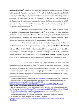 8
associant à Mahara14
, plateforme de type CMS résultat d'une collaboration entre différents
établissements de formation et universités de Nouvelle- Zélande. Cette plateforme ePortfolio
« met divers outils (blogs, CV, fonctions de travail en réseau, Social Networking, etc.) à la
disposition de l'utilisateur en vue de concevoir et d'organiser une plateforme de
développement et de présentation. Mahara offre ainsi à l'utilisateur la possibilité de décider
quels contenus il permet de consulter librement à d'autres étudiants, à des enseignants ou à
des groupes entiers d'apprenants
15
».
Certaines Universités françaises (UVSQ, Lille1, Paris V) ont fait le choix
de rejoindre la communauté francophone ELGG16
et de recourir à cette plateforme
eportfolio pour se connecter à Moodle. Dans un cadre plus international, l’Université
Technologique de Compiègne, les régions Centre et Poitou-Charentes ainsi que Rennes-
Métropole sont membres et partenaires du réseau « EIfEL et Europortfolio17
»
D’autres Universités ont préféré mettre l’accent, en amont du PEC, sur
l’élaboration d’un livret de compétences : c’est le cas de l’Université Paris‐Est Créteil
Val‐de‐Marne dont le SCUIO a été distingué en 2010 en se voyant décerner le Grand Prix
de la catégorie « rencontres entreprises ‐ diplômés » du trophée RUE 2010 – SYNERGIE
campus entreprises, et à Saint Etienne, de l’Université Jean Monnet18
qui est à ce jour la
seule Université française à avoir publié un « guide de compétences », disponible en ligne.
Afin de situer l’examen des expérimentations en cours dans une
perspective historique pertinente, et avant d’en dresser le bilan nous procéderons à l’analyse
des facteurs à l’origine des transformations économiques et sociales des sociétés dites
industrialisées qui ont conduit de l’accès à l’emploi par des qualifications sanctionnées par un
diplôme, à un régime d’employabilité fondée sur la mobilisation de compétences (1ère
partie).
14
Il est en effet possible d’associer Mahara (http://mahara.org) qui est « an open source e-portfolio
system », distinguée en 2008 par le New Zeland Open Source Award 2008, avec Moodle 2.0. Cf. :
http://moodlemoot.org/mod/resource/view.php?id=325
http://slides.liip.ch/img/documents/20090320_Penny_Leach_MoodleMoot-DE_Mahara.pdf
L’INSA de Lyon dispose de l’expertise adéquate à cette fin.
15
Source : Thomas Longeon – Thierry Jean-Baptiste –Pierre Bénech Le ePortfolio « Mahara » Ecole
d’architecture de Nancy. http://longeon.fr/wp-content/uploads/2010/02/Analyse-TICE-Portfolio.pdf
16
Cf. http://www.elgg.org/ et http://www.elgg.elgg.fr/ pour la communauté francophone
17
Cf. http://www.eife-l.org/publications/eportfolio/index_html
18
Université Jean Monnet SCUIO Guide de compétences. Les Licences. Plateforme Insertion
Professionnelle, juin 2010, 56 pages. Téléchargeable à l’adresse :
http://portail.univ-st-etienne.fr/bienvenue/presentation/les-relations-universite-entreprises-
224230.kjsp
 
