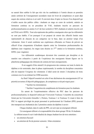 81
ne saurait faire oublier le fait que très vite les candidat(e)s à l’entrée directe en première
année sortiront de l’enseignement secondaire muni de livret de compétences et ayant déjà
acquis des notions relatives à cet outil. Il convient donc d’opter en faveur d’un dispositif qui
n’oublie aucun des publics cibles : étudiants en stage en cours de scolarité, salariés en
formation continue ou en procédure de VAE, étudiants inscrits en parcours de
professionnalisation en années 4 et 5 de leur scolarité à l’IEP, étudiants et salariés inscrits soit
au CPAG soit à IEPEL. Tout cela représente des publics conséquents alors que les référentiels
ne sont pas établis. C’est pourquoi il est proposé de retenir des effectifs limités mais
représentatifs de chacune de ces catégories sur la base, dans un premier temps d’un
volontariat. Ainsi il serait conforme aux expériences effectuées en France de prévoir un
effectif d’une cinquantaine d’étudiants répartis entre les formations professionnelles du
diplômes (une vingtaine), les stages (une dizaine en 3ème
année) et la formation continue,
IEPEL (une vingtaine).
Les référentiels académiques devraient être construits par discipline et de
manière non exhaustive à partir de l’expérience des enseignants faisant figurer sur la
plateforme pédagogique des éléments de contenu de leurs enseignements.
Il est suggéré d’être attentif à la progression des contenus sur toute la durée du
diplôme et de restreindre, dans la phase expérimentale, le nombre de disciplines concernées
afin de respecter l’exigence du volontariat. L’idéal serait de retenir 2 disciplines de tronc
commun avec le cas échéant les CDM associées.
Au final l’objectif essentiel est celui d’une déclinaison des enseignements (CF en
priorité) en termes d’objectifs pédagogiques, de compétences et de pré-requis pour :
* faciliter les réorientations
* faciliter l’acquisition de compléments de formation pour les étudiants
En amont de l’expérimentation effective du PEC dans les parcours de
professionnalisation, le dispositif utilisé par l’Université Toulouse 3 (membre du consortium
formé par les Universités Grenoble 1, Poitiers, Toulouse 1 et Toulouse 3) visant à faire du
PEC le support privilégié du projet personnel et professionnel de l’étudiant (PPE) pourrait
être transposé aux étudiant(e)s des 2 premières années du diplôme à savoir :
Chaque étudiant, dans le cadre du PPE, est suivi par un enseignant référent:
Cet enseignant référent a la responsabilité d'un demi-groupe TD de 18 étudiants.
Le référent assure le suivi individualisé de chaque étudiant lors de trois entretiens :
 un entretien d'accueil
 un entretien de fin de premier semestre : bilan orientation
 