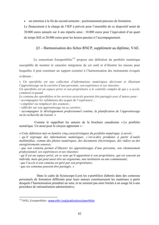 82
 un entretien à la fin du second semestre : positionnement parcours de formation .
Le financement à la charge de l’IEP à prévoir pour l’ensemble de ce dispositif serait de
30.000 euros annuels sur 4 ans répartis ainsi : 10.000 euros pour l’équivalent d’un quart
de temps IGE et 20.000 euros pour les heures passées à l’accompagnement.
§3 – Harmonisation des fiches RNCP, supplément au diplôme, VAE.
Le consortium Europortfolio132
propose une définition du portfolio numérique
susceptible de montrer le caractère intégrateur de cet outil et d’illustrer les raisons pour
lesquelles il peut constituer un support essentiel à l’harmonisation des instruments évoqués
ci-dessus :
« Un eportfolio est une collection d’informations numériques décrivant et illustrant
l’apprentissage ou la carrière d’une personne, son expérience et ses réussites.
Un eportfolio est un espace privé et son propriétaire a le contrôle complet de qui y a accès,
comment et quand.
Le contenu des eportfolios et les services associés peuvent être partagés avec d’autres pour :
• accompagner les validations des acquis de l’expérience ;
• compléter ou remplacer des examens ;
• réfléchir sur son apprentissage ou sa carrière;
• accompagner le développement professionnel continu, la planification de l’apprentissage
ou la recherche du travail. »
Comme le rappellent les auteurs de la brochure canadienne « Le portfolio
numérique. Un atout pour le citoyen apprenant » :
« Cette définition met en lumière cinq caractéristiques du portfolio numérique, à savoir :
• qu’il regroupe des informations numériques, c’est-à-dire produites à partir d’outils
multimédias, comme des photos numériques, des documents électroniques, des vidéos ou des
enregistrements sonores;
• que son contenu permet d’illustrer les apprentissages d’une personne, son cheminement
professionnel, ses expériences et ses réussites;
• qu’il est un espace privé, en ce sens qu’il appartient à son propriétaire, qui est souvent un
individu, mais qui peut aussi être un organisme, une institution ou une communauté;
• que l’accès à son contenu est géré par son propriétaire;
• que ses contenus peuvent être partagés. »
Dans le cadre de Sciencespo-Lyon les e-portfolios élaborés dans des contextes
personnels de formation différents pour leurs auteurs constitueraient les matériaux à partir
desquels l’harmonisation prendrait un sens, et ne seraient pas ainsi limités à un usage lié à une
procédure de rationalisation administrative.
132
EIFEL, Europortfolio : www.eife-l.org/publications/eportfolio
 