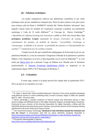 84
§4 – Solutions techniques
Les études comparatives relatives aux plateformes e-portfolios et aux outils
techniques ainsi qu’aux standards ne manquent pas. Parmi les plus connues et les plus à jour
nous citerons celle de Helen C. BARRETT intitulée My "Online Portfolio Adventure" dans
laquelle l’auteur relate les résultats de l’expérience consistant à produire son portefeuille
numérique à l’aide de 33 outils différents133
et l’ouvrage de Darren Cambridge134
« Eportfolios for Lifelong Learning and Assessment » publié en 2010 chez Jossey-Bass. Les
principaux problèmes évoqués concernent les niveaux d’ouverture du système, de
centralisation des données, de mobilité de données ; l’accessibilité, l’archivage et
l’entreposage ; la fiabilité et la sécurité ; la portabilité des données et l’interopérabilité des
systèmes135
, l’intégration avec les systèmes existants.
Compte tenu du fait que la plateforme pédagogique de Sciencespo-Lyon est une
plateforme Moodle il y a lieu de rechercher l’intégration à Moodle de la plateforme e-porfolio
Mahara. Cette intégration est d’ores et déjà disponible sous le nom de Mahoodle136
, et a été
testée par Derrin Kent qui a présenté l’usage de Mahara avec Moodle pour la formation
professionnelle, le National Vocational Qualification (NVQ) en Angleterre et est
expérimentée depuis 2009 à l’IUT Montaigne de Bordeaux 3.
§ 5 – Calendrier
Il serait sage, surtout si le projet pouvait être intégré dans la quadriennal 2011-
2014, de prévoir un calendrier sur 4 ans :
133
Dr. Helen C. Barrett My "Online Portfolio Adventure" (Versions of my online portfolios developed
using different systems or online publishing tools): (a work in process, begun in 2004, last updated
April 17, 2010 - 33 tools to date.
134
Darren Cambridge is assistant professor of Internet studies and information literacy in New
Century College and affiliated faculty in the Higher Education Program at George Mason University.
Previously he was a director at the American Association for Higher Education, a fellow with the
EDUCAUSE National Learning Infrastructure Initiative, and assistant director of the Computer Writing
and Research Lab at the University of Texas at Austin.
135
Voir notamment Campus Technology “Standards to Take ePortfolios Outside the Institution and
into the Future” A conversation with Phil Ice about ePortfolio standards disponible à:
http://campustechnology.com/Articles/2009/03/11/Standards-to-Take-ePortfolios-Outside-the-
Institution-and-into-the-Future.aspx?sc_lang=en&p=1
136
Cf le dossier téléchargeable à l’adresse :
http://wiki.mahara.org/@api/deki/files/196/=Mahoodle.pdf
 