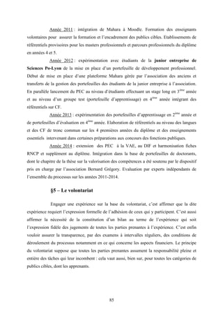85
Année 2011 : intégration de Mahara à Moodle. Formation des enseignants
volontaires pour assurer la formation et l’encadrement des publics cibles. Etablissements de
référentiels provisoires pour les masters professionnels et parcours professionnels du diplôme
en années 4 et 5.
Année 2012 : expérimentation avec étudiants de la junior entreprise de
Sciences Po-Lyon de la mise en place d’un portefeuille de développement professionnel.
Début de mise en place d’une plateforme Mahara gérée par l’association des anciens et
transferts de la gestion des portefeuilles des étudiants de la junior entreprise à l’association.
En parallèle lancement du PEC au niveau d’étudiants effectuant un stage long en 3ème
année
et au niveau d’un groupe test (portefeuille d’apprentissage) en 4ème
année intégrant des
référentiels sur CF.
Année 2013 : expérimentation des portefeuilles d’apprentissage en 2ème
année et
de portefeuilles d’évaluation en 4ème
année. Elaboration de référentiels au niveau des langues
et des CF de tronc commun sur les 4 premières années du diplôme et des enseignements
essentiels intervenant dans certaines préparations aux concours des fonctions publiques.
Année 2014 : extension des PEC à la VAE, au DIF et harmonisation fiches
RNCP et supplément au diplôme. Intégration dans la base de portefeuilles de doctorants,
dont le chapitre de la thèse sur la valorisation des compétences a été soutenu par le dispositif
pris en charge par l’association Bernard Grégory. Evaluation par experts indépendants de
l’ensemble du processus sur les années 2011-2014.
§5 – Le volontariat
Engager une expérience sur la base du volontariat, c’est affirmer que la dite
expérience requiert l’expression formelle de l’adhésion de ceux qui y participent. C’est aussi
affirmer la nécessité de la constitution d’un bilan au terme de l’expérience qui soit
l’expression fidèle des jugements de toutes les parties prenantes à l’expérience. C’est enfin
vouloir assurer la transparence, par des examens à intervalles réguliers, des conditions de
déroulement du processus notamment en ce qui concerne les aspects financiers. Le principe
du volontariat suppose que toutes les parties prenantes assument la responsabilité pleine et
entière des tâches qui leur incombent : cela vaut aussi, bien sur, pour toutes les catégories de
publics cibles, dont les apprenants.
 