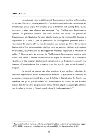 86
CONCLUSION
Le partenariat entre un établissement d’enseignement supérieur et l’association
des anciens élèves revêt, dans la perspective d’une institutionnalisation des certifications des
apprentissages et des acquis de l’éducation et de la formation tout au long de la vie, une
importance cruciale pour chacune des structures. Pour l’établissement d’enseignement
supérieur ce partenariat consacre une saine division des tâches, les portefeuilles
d’apprentissage et d’évaluation lui étant dévolu, tandis que la responsabilité d’assurer la
disponibilité et la mise à jour du portefeuille de développement personnel échoit à
l’association des anciens élèves. Sans l’association des anciens qui trouve là une raison
fondamentale d’être un intermédiaire privilégié entre les nouveaux diplômés et les milieux
professionnels, les portefeuilles de développement personnels risqueraient d’être laissés en
jachère. A l’inverse, privé du concours de l’établissement d’enseignement supérieur qui a
exercé à leur endroit la fonction de certification des acquis, les anciens au für et à mesure de
l’évolution de leur parcours professionnel, seraient privés de l’expertise nécessaire pour
procéder à l’actualisation de leur compétences en lien avec le cadre normatif national et
européen.
De surcroît ce partage des rôles contribue à une meilleure allocation des
ressources disponibles au niveau de chacune des structures : la publication de l’annuaire des
anciens sera constamment possible à un niveau de fiabilité et d’actualisation des données bien
supérieurs à ce qui est possible aujourd’hui ; l’établissement lui trouvera au près d’anciens
engagés dans la vie active des partenaires mieux informés et par conséquent plus efficaces
pour la recherche de stage et l’insertion professionnelle des futurs diplômés137
.
137
Tout ceci s’inscrit de manière évidente dans la continuité de certaines préconisations du rapport
HETZEL [2006], notamment celles figurant aux rubriques C10 à C14 du rapport (pp. 40-41).
 