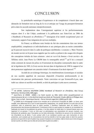 87
CONCLUSION
Le portefeuille numérique d’expériences et de compétences s’inscrit dans une
démarche de formation tout au long de la vie et anticipe sur l’usage du passeport-formation
prévu dans les accords nationaux interprofessionnels.
Son implantation dans l’enseignement supérieur et les perfectionnements
majeurs dont il a fait l’objet, conduisant à la publication aux Etats-Unis en 2006 du
« Handbook of Research on ePortfolios »138
témoignent d’un intérêt exceptionnel pour cet
instrument, support d’une intégration de services multiples.
En France, sa diffusion reste limitée du fait des connotations liées aux termes
employabilité, compétences et individualisation et aux pratiques plus ou moins contestables
qu’ils peuvent recouvrir dans le cadre de politiques néolibérales « avancées ». Mais l’histoire
du monde ouvrier est là pour nous rappeler que les outils se prêtent à des usages très éloignés
des conceptions initiales de leurs créateurs : ainsi en va-t-il du fameux « livret ouvrier » du
XIXème siècle. Jean Pierre Le CROM dans le remarquable article139
qu’il lui a consacré
relate comment de mesure de police et d’instrument de discipline contractuelle dans le cadre
de la législation de 1803, le livret ouvrier devient dans la législation de 1890 le support d’un
droit protecteur supplantant son caractère initial d’instrument d’un droit répressif.140
Au-delà de cet éclairage historique, les transformations économiques et sociales
de nos sociétés appellent de nouveaux dispositifs d’insertion professionnelle et de
sécurisation des parcours professionnels. Notre conviction est que SciencesPo-Lyon, sans
trahir ses valeurs ni sacrifier son identité, se doit de participer à cette œuvre commune.
138
Ali JAFARI, Catherine KAUFMAN [2006] Handbook of Research on ePortfolios, Idea Group
Reference, Hershey (USA), 608 pages.
139
Jean-Pierre LE CROM [2005] « Le livret ouvrier au XIXe siècle entre assujettissement et
reconnaissance de soi » in Du droit du travail aux droits de l'humanité. Etudes offertes à Philippe-Jean
Hesse, Yvon Le Gall - Dominique Gaurier - Pierre-Yannick Legal (Ed.) (2005) pp.91-100.
140
Le CROM cite le témoignage suivant d’un membre de la commission d’enquête de 1868 « Le livret, ainsi
modifié, ainsi débarrassé de ce qui le rend aujourd’hui impopulaire, me semble destiné à ne plus être qu’une
institution utile et protectrice pour la classe ouvrière. Il facilitera l’admission dans les ateliers et le
fonctionnement des bureaux de placement. Il continuera à être un sauf-conduit en voyage et, en constatant les
habitudes de travail et la profession du porteur, il lui fera obtenir le crédit dont il a souvent besoin pour son
logement et sa pension. Il sera un titre pour sa participation aux associations de secours mutuels, aux
formations de syndicats, pour l’inscription sur les listes électorales. Il facilitera les secours et les recherches en
cas d’accidents ou de décès. Il sera surtout utile à ces nombreux ouvriers qui, sans instruction et sans
protection, sont conduits par les circonstances loin de leur famille et de leur pays natal, et dont les ouvriers
parisiens ont peut-être le tort d’oublier trop souvent l’existence et le nombre. Enfin le livret sera le titre d’orgueil
du bon ouvrier, de même que les états de service font la gloire du soldat ».
 