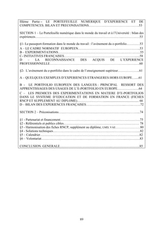 89
IIIème Partie – LE PORTEFEUILLE NUMERIQUE D’EXPERIENCE ET DE
COMPETENCES. BILAN ET PRECONISATIONS……………………………………….53
SECTION 1 – Le Portefeuille numérique dans le monde du travail et à l’Université : bilan des
expériences……………………………………………………………………...……………53
§1- Le passeport-formation dans le monde du travail : l’avènement du e-portfolio…………53
A – LE CADRE NORMATIF EUROPEEN………………………………….……………..53
B – EXPERIMENTATIONS…………………………………………..……….…………….55
C- INITIATIVES FRANÇAISES………………………………………..………………......58
D – LA RECONNAISSANCE DES ACQUIS DE L’EXPERIENCE
PROFESSIONNELLE……………………………………………………………………….60
§2- L’avènement du e-portfolio dans le cadre de l’enseignement supérieur………………..61
A – QUELQUES EXEMPLES D’EXPERIENCES ETRANGERES HORS EUROPE…....61
B - LE PORTFOLIO EUROPEEN DES LANGUES : PRINCIPAL RESSORT DES
APPRENTISSAGES DES USAGES DE L’E-PORTFOLIO EN EUROPE…………….….64
C – LES PREMICES DES EXPERIMENTATIONS EN MATIERE D’E-PORTFOLIOS
DANS LE SYSTEME D’EDUCATION ET DE FORMATION EN FRANCE (FICHES
RNCP ET SUPPLEMENT AU DIPLOME)……………………........................................... 66
D – BILAN DES EXPERIENCES FRANÇAISES……………………………...……..…….72
SECTION 2 – Préconisations………………………….………………………...…………...74
§1 - Partenariat et financement……………………………………………………………….75
§2 - Référentiels et publics cibles…………………………………………………………… 78
§3 - Harmonisation des fiches RNCP, supplément au diplôme, LMD, VAE………………………80
§4 - Solutions techniques……………………………………………………………………..82
§5 – Calendrier……………………………………………………………………………….82
§6 – Volontariat…………………………………………………………………...………….83
CONCLUSION GENERALE………………………………………...……………………..85
 