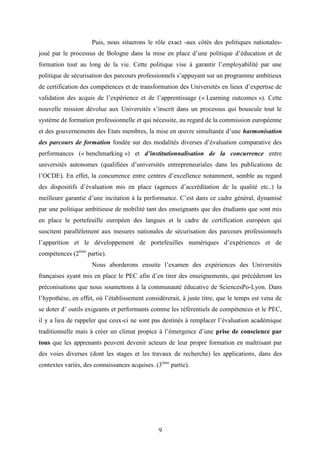 9
Puis, nous situerons le rôle exact -aux côtés des politiques nationales-
joué par le processus de Bologne dans la mise en place d’une politique d’éducation et de
formation tout au long de la vie. Cette politique vise à garantir l’employabilité par une
politique de sécurisation des parcours professionnels s’appuyant sur un programme ambitieux
de certification des compétences et de transformation des Universités en lieux d’expertise de
validation des acquis de l’expérience et de l’apprentissage (« Learning outcomes »). Cette
nouvelle mission dévolue aux Universités s’inscrit dans un processus qui bouscule tout le
système de formation professionnelle et qui nécessite, au regard de la commission européenne
et des gouvernements des Etats membres, la mise en œuvre simultanée d’une harmonisation
des parcours de formation fondée sur des modalités diverses d’évaluation comparative des
performances (« benchmarking ») et d’institutionnalisation de la concurrence entre
universités autonomes (qualifiées d’universités entrepreneuriales dans les publications de
l’OCDE). En effet, la concurrence entre centres d’excellence notamment, semble au regard
des dispositifs d’évaluation mis en place (agences d’accréditation de la qualité etc..) la
meilleure garantie d’une incitation à la performance. C’est dans ce cadre général, dynamisé
par une politique ambitieuse de mobilité tant des enseignants que des étudiants que sont mis
en place le portefeuille européen des langues et le cadre de certification européen qui
suscitent parallèlement aux mesures nationales de sécurisation des parcours professionnels
l’apparition et le développement de portefeuilles numériques d’expériences et de
compétences (2ème
partie).
Nous aborderons ensuite l’examen des expériences des Universités
françaises ayant mis en place le PEC afin d’en tirer des enseignements, qui précèderont les
préconisations que nous soumettons à la communauté éducative de SciencesPo-Lyon. Dans
l’hypothèse, en effet, où l’établissement considèrerait, à juste titre, que le temps est venu de
se doter d’ outils exigeants et performants comme les référentiels de compétences et le PEC,
il y a lieu de rappeler que ceux-ci ne sont pas destinés à remplacer l’évaluation académique
traditionnelle mais à créer un climat propice à l’émergence d’une prise de conscience par
tous que les apprenants peuvent devenir acteurs de leur propre formation en maîtrisant par
des voies diverses (dont les stages et les travaux de recherche) les applications, dans des
contextes variés, des connaissances acquises. (3ème
partie).
 