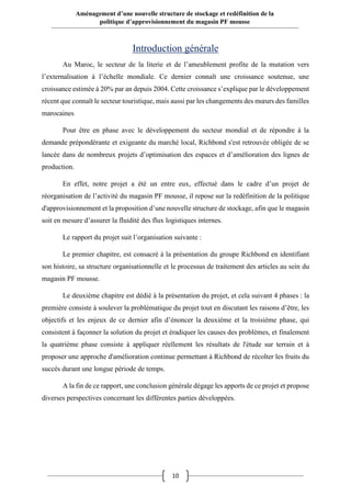 10
Aménagement d’une nouvelle structure de stockage et redéfinition de la
politique d’approvisionnement du magasin PF mousse
Introduction générale
Au Maroc, le secteur de la literie et de l’ameublement profite de la mutation vers
l’externalisation à l’échelle mondiale. Ce dernier connaît une croissance soutenue, une
croissance estimée à 20% par an depuis 2004. Cette croissance s’explique par le développement
récent que connaît le secteur touristique, mais aussi par les changements des mœurs des familles
marocaines
Pour être en phase avec le développement du secteur mondial et de répondre à la
demande prépondérante et exigeante du marché local, Richbond s'est retrouvée obligée de se
lancée dans de nombreux projets d’optimisation des espaces et d’amélioration des lignes de
production.
En effet, notre projet a été un entre eux, effectué dans le cadre d’un projet de
réorganisation de l’activité du magasin PF mousse, il repose sur la redéfinition de la politique
d'approvisionnement et la proposition d’une nouvelle structure de stockage, afin que le magasin
soit en mesure d’assurer la fluidité des flux logistiques internes.
Le rapport du projet suit l’organisation suivante :
Le premier chapitre, est consacré à la présentation du groupe Richbond en identifiant
son histoire, sa structure organisationnelle et le processus de traitement des articles au sein du
magasin PF mousse.
Le deuxième chapitre est dédié à la présentation du projet, et cela suivant 4 phases : la
première consiste à soulever la problématique du projet tout en discutant les raisons d’être, les
objectifs et les enjeux de ce dernier afin d’énoncer la deuxième et la troisième phase, qui
consistent à façonner la solution du projet et éradiquer les causes des problèmes, et finalement
la quatrième phase consiste à appliquer réellement les résultats de l'étude sur terrain et à
proposer une approche d'amélioration continue permettant à Richbond de récolter les fruits du
succès durant une longue période de temps.
A la fin de ce rapport, une conclusion générale dégage les apports de ce projet et propose
diverses perspectives concernant les différentes parties développées.
 