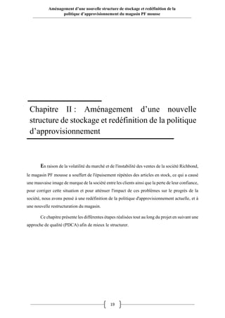 19
Aménagement d’une nouvelle structure de stockage et redéfinition de la
politique d’approvisionnement du magasin PF mousse
En raison de la volatilité du marché et de l'instabilité des ventes de la société Richbond,
le magasin PF mousse a souffert de l'épuisement répétées des articles en stock, ce qui a causé
une mauvaise image de marque de la société entre les clients ainsi que la perte de leur confiance,
pour corriger cette situation et pour atténuer l'impact de ces problèmes sur le progrès de la
société, nous avons pensé à une redéfinition de la politique d'approvisionnement actuelle, et à
une nouvelle restructuration du magasin.
Ce chapitre présente les différentes étapes réalisées tout au long du projet en suivant une
approche de qualité (PDCA) afin de mieux le structurer.
Chapitre II : Aménagement d’une nouvelle
structure de stockage et redéfinition de la politique
d’approvisionnement
 