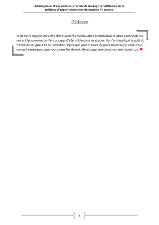 2
Aménagement d’une nouvelle structure de stockage et redéfinition de la
politique d’approvisionnement du magasin PF mousse
Dédicace
Je dédie ce rapport mes très chères patents Abdelouahed MOUBARAK et Atika Bencheikh qui
ont été les premiers à m’encourager d’aller si loin dans les études. Ils m’ont inculqué le goût du
travail, de la rigueur et de l’ambition. Parce que vous m’avais toujours soutenu, j’ai voulu vous
mener à terme pour que vous soyez fier de moi. Merci papa, merci maman, merci pour tout
 