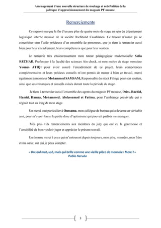 3
Aménagement d’une nouvelle structure de stockage et redéfinition de la
politique d’approvisionnement du magasin PF mousse
Remerciements
Ce rapport marque la fin d’un peu plus de quatre mois de stage au sein du département
logistique interne mousse de la société Richbond Casablanca. Ce travail n’aurait pu se
concrétiser sans l’aide précieuse d’un ensemble de personnes, que je tiens à remercier aussi
bien pour leur encadrement, leurs compétences que pour leur soutien.
Je remercie très chaleureusement mon tuteur pédagogique mademoiselle Sofia
RECHAD, Professeur à la faculté des sciences Ain chock, et mon maître de stage monsieur
Younes ATIQI pour avoir assuré l’encadrement de ce projet, leurs compétences
complémentaires et leurs précieux conseils m’ont permis de mener à bien ce travail, merci
également à monsieur Mohammed SAMSAM, Responsable du stock Filinge pour son soutien,
ainsi que ses remarques et conseils avisés durant toute la période du stage.
Je tiens à remercier aussi l’ensemble des agents du magasin PF mousse, Driss, Rachid,
Hamid, Hamza, Mohammed, Abdessamad et Fatima, pour l’ambiance conviviale qui y
régnait tout au long de mon stage.
Un merci tout particulier à Oussama, mon collègue de bureau qui a devenu un véritable
ami, pour m’avoir fourni la petite dose d’optimisme qui pouvait parfois me manquer.
Mes plus vifs remerciements aux membres du jury qui ont eu la gentillesse et
l’amabilité de bien vouloir juger et apprécier le présent travail.
Un énorme merci à ceux qui m’entourent depuis toujours, mon père, ma mère, mon frère
et ma sœur, sur qui je peux compter.
« Un seul mot, usé, mais qui brille comme une vieille pièce de monnaie : Merci ! »
Pablo Neruda
 
