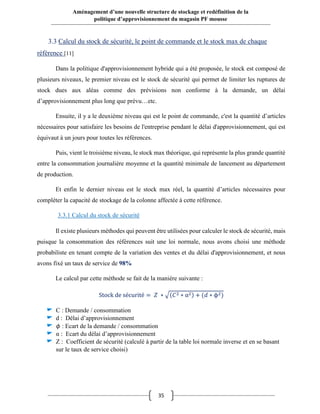 35
Aménagement d’une nouvelle structure de stockage et redéfinition de la
politique d’approvisionnement du magasin PF mousse
3.3 Calcul du stock de sécurité, le point de commande et le stock max de chaque
référence [11]
Dans la politique d'approvisionnement hybride qui a été proposée, le stock est composé de
plusieurs niveaux, le premier niveau est le stock de sécurité qui permet de limiter les ruptures de
stock dues aux aléas comme des prévisions non conforme à la demande, un délai
d’approvisionnement plus long que prévu…etc.
Ensuite, il y a le deuxième niveau qui est le point de commande, c'est la quantité d’articles
nécessaires pour satisfaire les besoins de l'entreprise pendant le délai d'approvisionnement, qui est
équivaut à un jours pour toutes les références.
Puis, vient le troisième niveau, le stock max théorique, qui représente la plus grande quantité
entre la consommation journalière moyenne et la quantité minimale de lancement au département
de production.
Et enfin le dernier niveau est le stock max réel, la quantité d’articles nécessaires pour
compléter la capacité de stockage de la colonne affectée à cette référence.
3.3.1 Calcul du stock de sécurité
Il existe plusieurs méthodes qui peuvent être utilisées pour calculer le stock de sécurité, mais
puisque la consommation des références suit une loi normale, nous avons choisi une méthode
probabiliste en tenant compte de la variation des ventes et du délai d'approvisionnement, et nous
avons fixé un taux de service de 98%
Le calcul par cette méthode se fait de la manière suivante :
Stock de sécurité = 𝑍 ∗ √(𝐶2 ∗ α2) + (𝑑 ∗ ϕ2)
C : Demande / consommation
d : Délai d’approvisionnement
𝜙 : Ecart de la demande / consommation
α : Ecart du délai d’approvisionnement
Z : Coefficient de sécurité (calculé à partir de la table loi normale inverse et en se basant
sur le taux de service choisi)
 