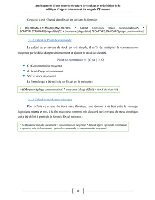 36
Aménagement d’une nouvelle structure de stockage et redéfinition de la
politique d’approvisionnement du magasin PF mousse
Ce calcul a été effectué dans Excel en utilisant la formule :
3.3.2 Calcul du Point de commande
Le calcul de ce niveau de stock est très simple, il suffit de multiplier la consommation
moyenne par le délai d’approvisionnement et ajouter le stock de sécurité.
Point de commande = (𝐶 ∗ 𝑑 ) + 𝑆𝑆
C : Consommation moyenne
d : délai d’approvisionnement
SS : le stock de sécurité
La formule qui a été utilisée sur Excel est la suivante :
3.3.3 Calcul du stock max théorique
Pour définir ce niveau du stock max théorique, une réunion a eu lieu entre le manager
logistique interne et moi, à la fin, nous nous sommes mis d'accord sur le niveau de stock théorique,
qui a été défini à partir de la formule Excel suivante :
= LOI.NORMALE.STANDARD.INVERSE(98%) * RACINE ((moyenne (plage consommation)^2 *
ECARTYPE.STANDARD(plage délai)^2) + (moyenne (plage délai) * ECARTYPE.STANDARD(plage consommation))
= ((Moyenne (plage consommation) * moyenne (plage délai)) + stock de sécurité)
= Si (Quantité min de lancement > consommation moyenne * délai d’appro ; point de commande
+ quantité min de lancement ; point de commande + consommation moyenne)
 