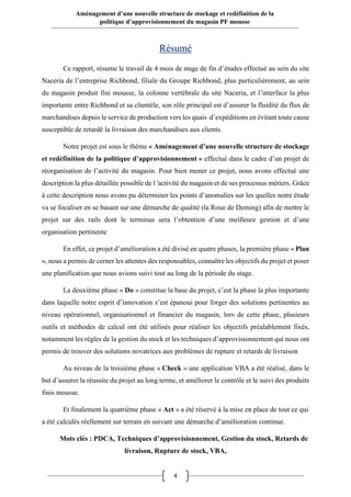 4
Aménagement d’une nouvelle structure de stockage et redéfinition de la
politique d’approvisionnement du magasin PF mousse
Résumé
Ce rapport, résume le travail de 4 mois de stage de fin d’études effectué au sein du site
Naceria de l’entreprise Richbond, filiale du Groupe Richbond, plus particulièrement, au sein
du magasin produit fini mousse, la colonne vertébrale du site Naceria, et l’interface la plus
importante entre Richbond et sa clientèle, son rôle principal est d’assurer la fluidité du flux de
marchandises depuis le service de production vers les quais d’expéditions en évitant toute cause
susceptible de retardé la livraison des marchandises aux clients.
Notre projet est sous le thème « Aménagement d’une nouvelle structure de stockage
et redéfinition de la politique d’approvisionnement » effectué dans le cadre d’un projet de
réorganisation de l’activité du magasin. Pour bien mener ce projet, nous avons effectué une
description la plus détaillée possible de l 'activité du magasin et de ses processus métiers. Grâce
à cette description nous avons pu déterminer les points d’anomalies sur les quelles notre étude
va se focaliser en se basant sur une démarche de qualité (la Roue de Deming) afin de mettre le
projet sur des rails dont le terminus sera l’obtention d’une meilleure gestion et d’une
organisation pertinente
En effet, ce projet d’amélioration a été divisé en quatre phases, la première phase « Plan
», nous a permis de cerner les attentes des responsables, connaître les objectifs du projet et poser
une planification que nous avions suivi tout au long de la période du stage.
La deuxième phase « Do » constitue la base du projet, c’est la phase la plus importante
dans laquelle notre esprit d’innovation s’est épanoui pour forger des solutions pertinentes au
niveau opérationnel, organisationnel et financier du magasin, lors de cette phase, plusieurs
outils et méthodes de calcul ont été utilisés pour réaliser les objectifs préalablement fixés,
notamment les règles de la gestion du stock et les techniques d’approvisionnement qui nous ont
permis de trouver des solutions novatrices aux problèmes de rupture et retards de livraison
Au niveau de la troisième phase « Check » une application VBA a été réalisé, dans le
but d’assurer la réussite du projet au long terme, et améliorer le contrôle et le suivi des produits
finis mousse.
Et finalement la quatrième phase « Act » a été réservé à la mise en place de tout ce qui
a été calculés réellement sur terrain en suivant une démarche d’amélioration continue.
Mots clés : PDCA, Techniques d’approvisionnement, Gestion du stock, Retards de
livraison, Rupture de stock, VBA,
 