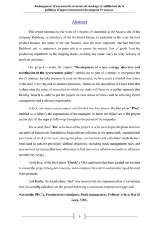 5
Aménagement d’une nouvelle structure de stockage et redéfinition de la
politique d’approvisionnement du magasin PF mousse
Abstract
This report summarizes the work of 4 months of internship at the Naceria site of the
company Richbond, a subsidiary of the Richbond Group, in particular in the store finished
product mousse, the spine of the site Naceria, And the most important interface between
Richbond and its customers, its main role is to ensure the smooth flow of goods from the
production department to the shipping docks, avoiding any cause likely to delay delivery of
goods to customers.
Our project is under the subject "Development of a new storage structure and
redefinition of the procurement policy" carried out as part of a project to reorganize the
store's business. In order to properly carry out this project, we have made a detailed description
of the shop 's activity and its business processes. Thanks to this description we have been able
to determine the points of anomalies on which our study will focus on a quality approach (the
Deming Wheel) in order to put the project on rails whose terminus will be obtaining Better
management and a relevant organization
In fact, this improvement project was divided into four phases, the first phase "Plan",
enabled us to identify the expectations of the managers, to know the objectives of the project
and to plan all the steps to follow-up throughout the period of the internship
The second phase "Do" is the basis of the project, it is the most important phase in which
our spirit of innovation flourished to forge relevant solutions at the operational, organizational
and financial level of the store, during this phase, several tools and calculation methods have
been used to achieve previously defined objectives, including stock management rules and
procurement techniques that have allowed us to find innovative solutions to problems of breach
and delivery delays
At the level of the third phase "Check" a VBA application has been carried out, in order
to ensure the project's long-term success, and to improve the control and monitoring of finished
foam products.
And finally, the fourth phase "Act" was reserved for the implementation of everything
that was actually calculated on the ground following a continuous improvement approach.
Keywords: PDCA, Procurement techniques, Stock management, Delivery delays, Out of
stock, VBA,
 