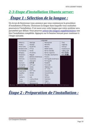 ISTA LAZARET OUJDA
2-3-Etape d’installation Ubuntu server:
Étape 1 : Sélection de la langue :
Un écran de bienvenue vous annonce que vous commencez la procédure
d'installation d'Ubuntu. Choisissez la langue dans laquelle vous souhaitez
poursuivre l'installation. C'est aussi avec cette langue que votre système sera
paramétré par défaut. Vous pourrez activer des langues supplémentaires une
fois l'installation complétée. Appuyez sur le bouton Suivant pour continuer à
l'étape suivante.
Étape 2 : Préparation de l'installation :
Les Comptoirs Unimatel
Page 10
 