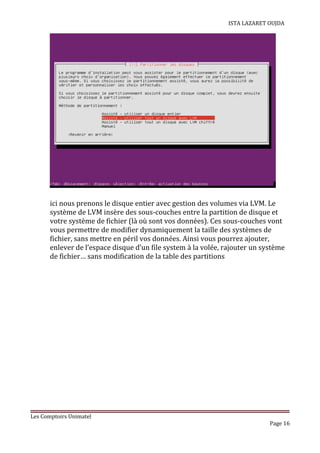 ISTA LAZARET OUJDA
ici nous prenons le disque entier avec gestion des volumes via LVM. Le
système de LVM insère des sous-couches entre la partition de disque et
votre système de fichier (là où sont vos données). Ces sous-couches vont
vous permettre de modifier dynamiquement la taille des systèmes de
fichier, sans mettre en péril vos données. Ainsi vous pourrez ajouter,
enlever de l’espace disque d’un file system à la volée, rajouter un système
de fichier… sans modification de la table des partitions
Les Comptoirs Unimatel
Page 16
 