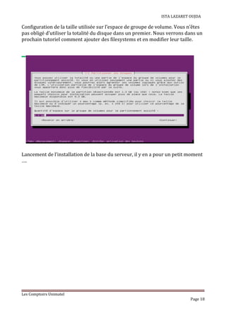 ISTA LAZARET OUJDA
Configuration de la taille utilisée sur l’espace de groupe de volume. Vous n’êtes
pas obligé d’utiliser la totalité du disque dans un premier. Nous verrons dans un
prochain tutoriel comment ajouter des filesystems et en modifier leur taille.
Lancement de l’installation de la base du serveur, il y en a pour un petit moment
….
Les Comptoirs Unimatel
Page 18
 