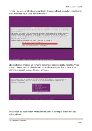 ISTA LAZARET OUJDA
recette (un serveur identique pour tester les upgrades et nouvelles installation)
alors attendez-vous à des perturbations !
Ubuntu Server propose un certains nombre de services prêt à l’emploi. Vous
pouvez laissez vide ou sélectionnez un ou deux services. Par la suite nous
verrons comment ajouter d’autres services.
Installation du bootloader. Normalement vous n’aurez pas à modifier ces
informations.
Les Comptoirs Unimatel
Page 21
 