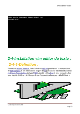 ISTA LAZARET OUJDA
2-4-Installation vim editor du texte :
2-4-1-Définition :
Vim est un éditeur de texte, c’est-à-dire un logiciel permettant la manipulation
de fichiers texte. Il est directement inspiré de vi (un éditeur très répandu sur les
systèmes d’exploitation de type UNIX), dont il est le clone le plus populaire. Son
nom signifie d’ailleurs Vi IMproved, que l’on peut traduire par « VI aMélioré ».
Les Comptoirs Unimatel
Page 23
 