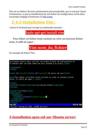 ISTA LAZARET OUJDA
Vim est un éditeur de texte extrêmement personnalisable, que ce soit par l'ajout
d'extensions, ou par la modification de son fichier de configuration, écrits dans
son propre langage d'extension, le Vim script.
2-4-2-Installation Vim :
Lancer le terminal puis on tape la commande suivante :
Sudo apt-get install vim
* Pour éditer un fichier texte existant ou créer un nouveau fichier
texte, il suffit de taper :
Vim nom_du_fichier
Un exemple de fichier Vim :
3-Installation open ssh sur Ubuntu server:
Les Comptoirs Unimatel
Page 24
 