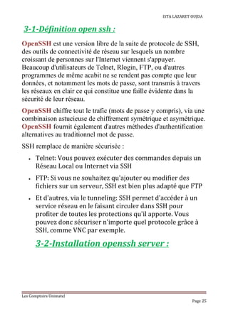 ISTA LAZARET OUJDA
3-1-Définition open ssh :
OpenSSH est une version libre de la suite de protocole de SSH,
des outils de connectivité de réseau sur lesquels un nombre
croissant de personnes sur l'Internet viennent s'appuyer.
Beaucoup d'utilisateurs de Telnet, Rlogin, FTP, ou d'autres
programmes de même acabit ne se rendent pas compte que leur
données, et notamment les mots de passe, sont transmis à travers
les réseaux en clair ce qui constitue une faille évidente dans la
sécurité de leur réseau.
OpenSSH chiffre tout le trafic (mots de passe y compris), via une
combinaison astucieuse de chiffrement symétrique et asymétrique.
OpenSSH fournit également d'autres méthodes d'authentification
alternatives au traditionnel mot de passe.
SSH remplace de manière sécurisée :
• Telnet: Vous pouvez exécuter des commandes depuis un
Réseau Local ou Internet via SSH
• FTP: Si vous ne souhaitez qu'ajouter ou modifier des
fichiers sur un serveur, SSH est bien plus adapté que FTP
• Et d'autres, via le tunneling: SSH permet d'accéder à un
service réseau en le faisant circuler dans SSH pour
profiter de toutes les protections qu'il apporte. Vous
pouvez donc sécuriser n'importe quel protocole grâce à
SSH, comme VNC par exemple.
3-2-Installation openssh server :
Les Comptoirs Unimatel
Page 25
 