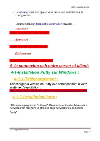ISTA LAZARET OUJDA
• Le relancer : par exemple si vous faites une modification de
configuration
Saisissez dans un terminal la commande suivante :
Activer :
sudo service ssh start
Arreter:
sudo service ssh stop
Relancer:
sudo service ssh restart
4- la connexion ssh entre server et client:
4-1-Installation Putty sur Windows :
4-1-1-Téléchargement :
Télécharger la version de Putty.exe correspondant à votre
système d'exploitation :
http://www.chiark.greenend.org.uk/~sgtatham/putty/downlod.html
4-1-2-Installation Putty :
* Démarrer le programme "putty.exe". Décompresser tous les fichiers dans
"C:winapp".Un répertoire va être créé dans "C:winapp" qui se nomme
"putty".
Les Comptoirs Unimatel
Page 27
 